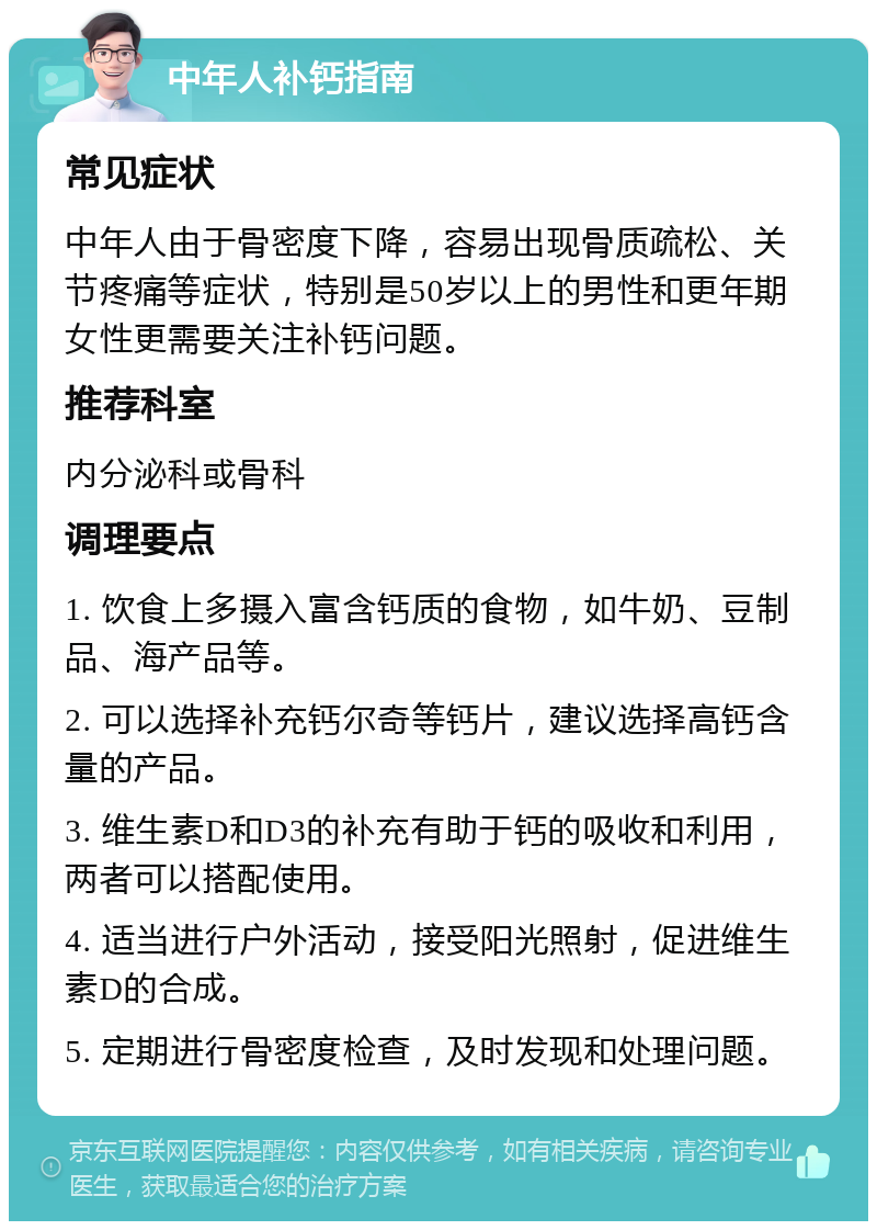 中年人补钙指南 常见症状 中年人由于骨密度下降，容易出现骨质疏松、关节疼痛等症状，特别是50岁以上的男性和更年期女性更需要关注补钙问题。 推荐科室 内分泌科或骨科 调理要点 1. 饮食上多摄入富含钙质的食物，如牛奶、豆制品、海产品等。 2. 可以选择补充钙尔奇等钙片，建议选择高钙含量的产品。 3. 维生素D和D3的补充有助于钙的吸收和利用，两者可以搭配使用。 4. 适当进行户外活动，接受阳光照射，促进维生素D的合成。 5. 定期进行骨密度检查，及时发现和处理问题。