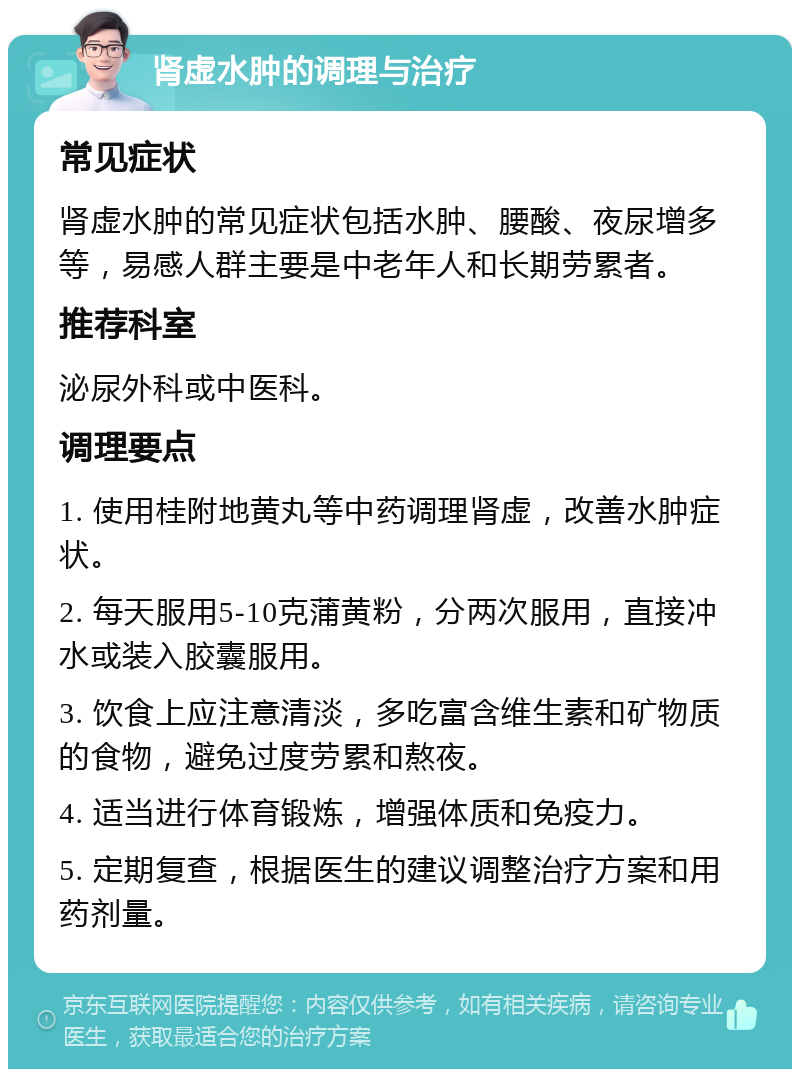 肾虚水肿的调理与治疗 常见症状 肾虚水肿的常见症状包括水肿、腰酸、夜尿增多等，易感人群主要是中老年人和长期劳累者。 推荐科室 泌尿外科或中医科。 调理要点 1. 使用桂附地黄丸等中药调理肾虚，改善水肿症状。 2. 每天服用5-10克蒲黄粉，分两次服用，直接冲水或装入胶囊服用。 3. 饮食上应注意清淡，多吃富含维生素和矿物质的食物，避免过度劳累和熬夜。 4. 适当进行体育锻炼，增强体质和免疫力。 5. 定期复查，根据医生的建议调整治疗方案和用药剂量。