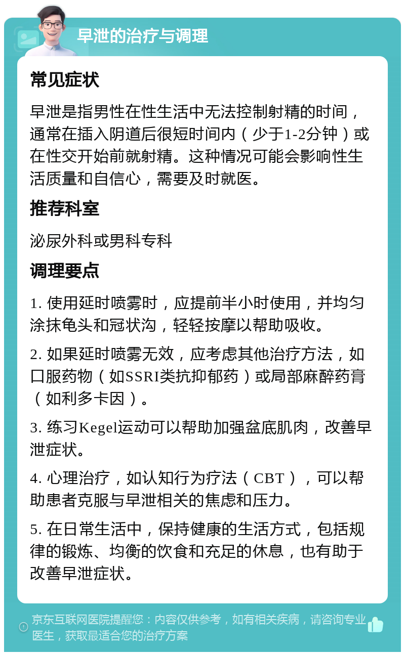 早泄的治疗与调理 常见症状 早泄是指男性在性生活中无法控制射精的时间，通常在插入阴道后很短时间内（少于1-2分钟）或在性交开始前就射精。这种情况可能会影响性生活质量和自信心，需要及时就医。 推荐科室 泌尿外科或男科专科 调理要点 1. 使用延时喷雾时，应提前半小时使用，并均匀涂抹龟头和冠状沟，轻轻按摩以帮助吸收。 2. 如果延时喷雾无效，应考虑其他治疗方法，如口服药物（如SSRI类抗抑郁药）或局部麻醉药膏（如利多卡因）。 3. 练习Kegel运动可以帮助加强盆底肌肉，改善早泄症状。 4. 心理治疗，如认知行为疗法（CBT），可以帮助患者克服与早泄相关的焦虑和压力。 5. 在日常生活中，保持健康的生活方式，包括规律的锻炼、均衡的饮食和充足的休息，也有助于改善早泄症状。