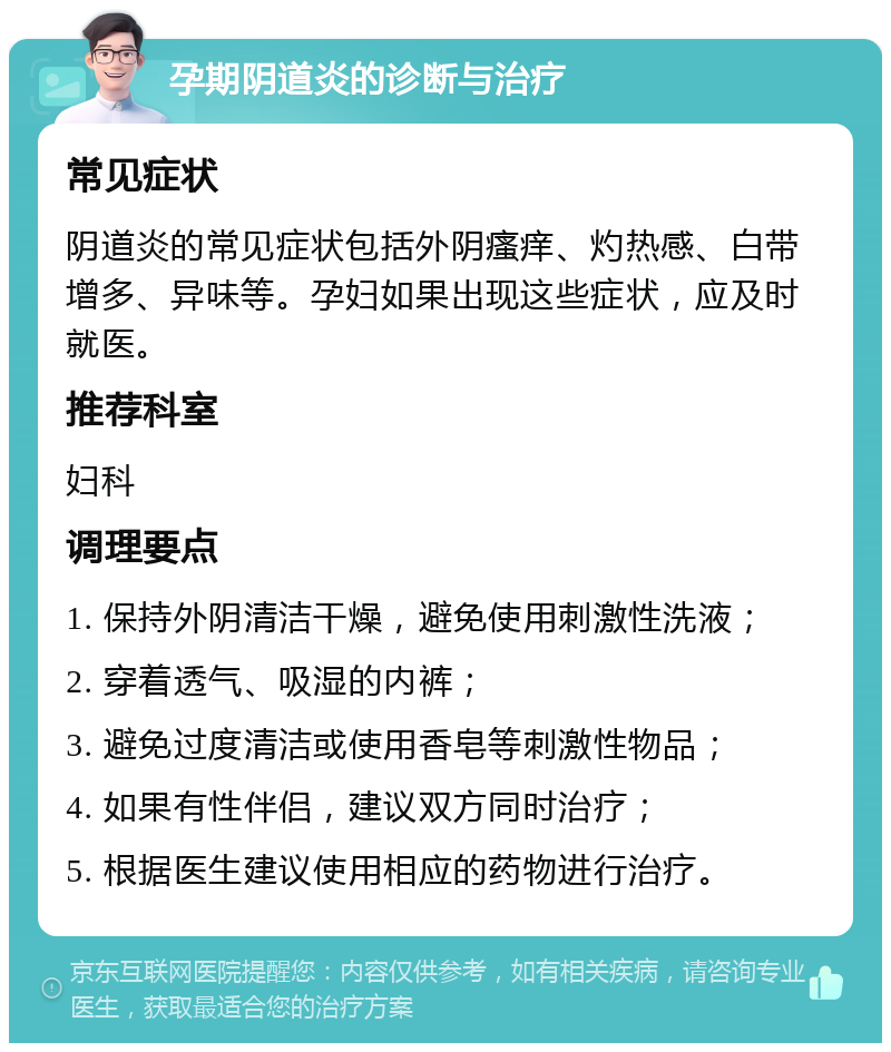 孕期阴道炎的诊断与治疗 常见症状 阴道炎的常见症状包括外阴瘙痒、灼热感、白带增多、异味等。孕妇如果出现这些症状，应及时就医。 推荐科室 妇科 调理要点 1. 保持外阴清洁干燥，避免使用刺激性洗液； 2. 穿着透气、吸湿的内裤； 3. 避免过度清洁或使用香皂等刺激性物品； 4. 如果有性伴侣，建议双方同时治疗； 5. 根据医生建议使用相应的药物进行治疗。