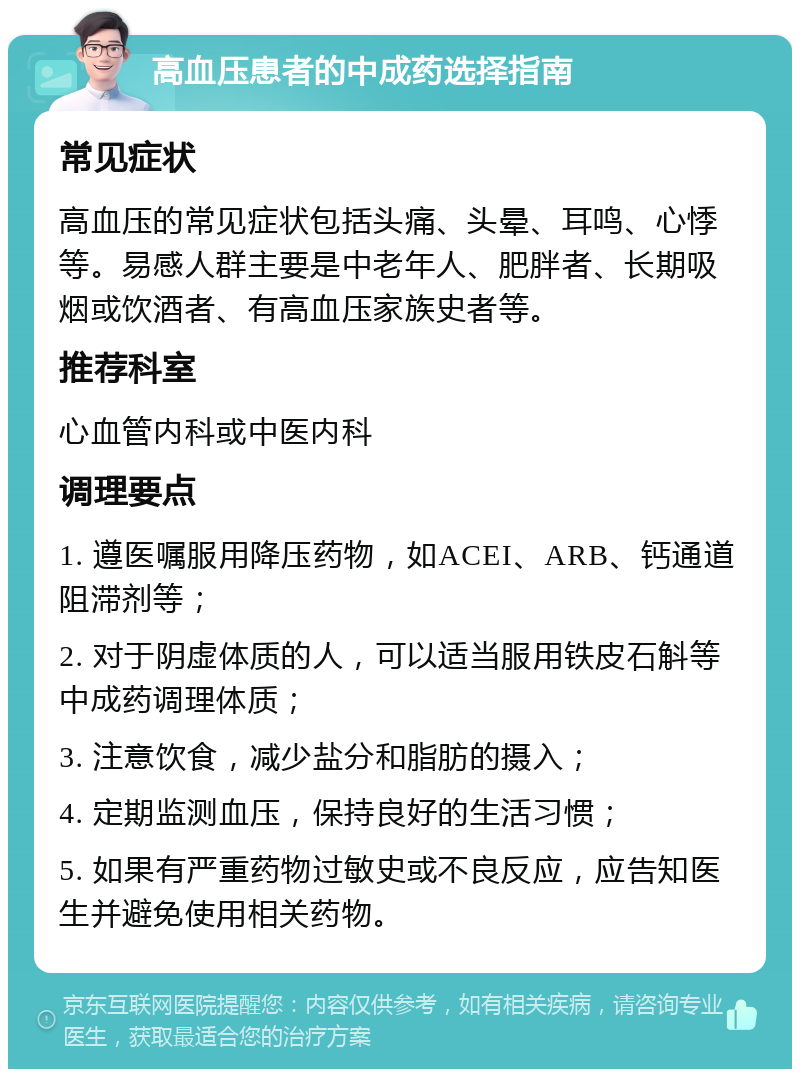 高血压患者的中成药选择指南 常见症状 高血压的常见症状包括头痛、头晕、耳鸣、心悸等。易感人群主要是中老年人、肥胖者、长期吸烟或饮酒者、有高血压家族史者等。 推荐科室 心血管内科或中医内科 调理要点 1. 遵医嘱服用降压药物，如ACEI、ARB、钙通道阻滞剂等； 2. 对于阴虚体质的人，可以适当服用铁皮石斛等中成药调理体质； 3. 注意饮食，减少盐分和脂肪的摄入； 4. 定期监测血压，保持良好的生活习惯； 5. 如果有严重药物过敏史或不良反应，应告知医生并避免使用相关药物。