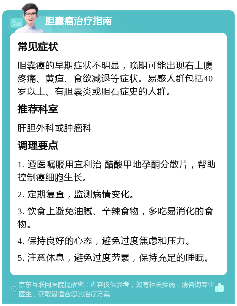 胆囊癌治疗指南 常见症状 胆囊癌的早期症状不明显，晚期可能出现右上腹疼痛、黄疸、食欲减退等症状。易感人群包括40岁以上、有胆囊炎或胆石症史的人群。 推荐科室 肝胆外科或肿瘤科 调理要点 1. 遵医嘱服用宜利治 醋酸甲地孕酮分散片，帮助控制癌细胞生长。 2. 定期复查，监测病情变化。 3. 饮食上避免油腻、辛辣食物，多吃易消化的食物。 4. 保持良好的心态，避免过度焦虑和压力。 5. 注意休息，避免过度劳累，保持充足的睡眠。