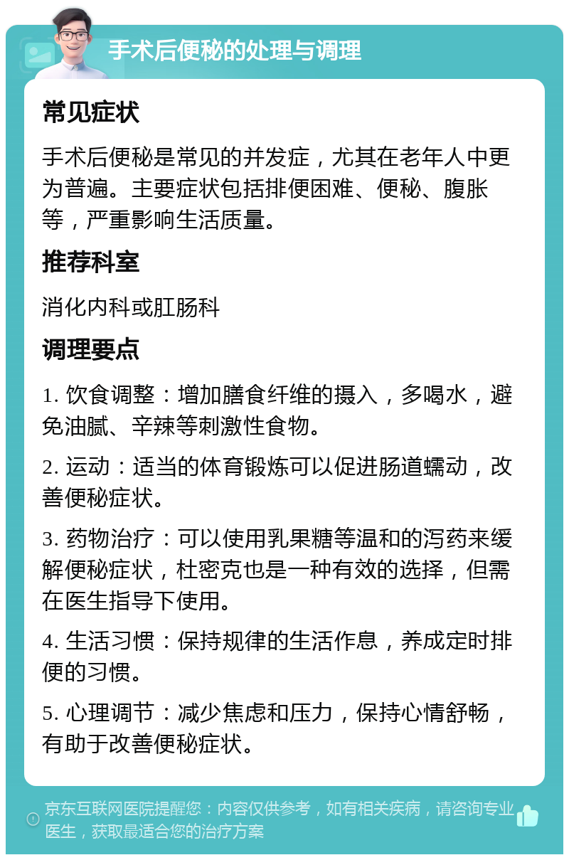 手术后便秘的处理与调理 常见症状 手术后便秘是常见的并发症，尤其在老年人中更为普遍。主要症状包括排便困难、便秘、腹胀等，严重影响生活质量。 推荐科室 消化内科或肛肠科 调理要点 1. 饮食调整：增加膳食纤维的摄入，多喝水，避免油腻、辛辣等刺激性食物。 2. 运动：适当的体育锻炼可以促进肠道蠕动，改善便秘症状。 3. 药物治疗：可以使用乳果糖等温和的泻药来缓解便秘症状，杜密克也是一种有效的选择，但需在医生指导下使用。 4. 生活习惯：保持规律的生活作息，养成定时排便的习惯。 5. 心理调节：减少焦虑和压力，保持心情舒畅，有助于改善便秘症状。