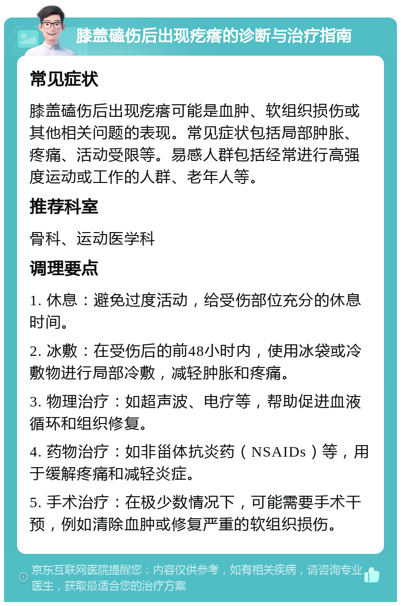 膝盖磕伤后出现疙瘩的诊断与治疗指南 常见症状 膝盖磕伤后出现疙瘩可能是血肿、软组织损伤或其他相关问题的表现。常见症状包括局部肿胀、疼痛、活动受限等。易感人群包括经常进行高强度运动或工作的人群、老年人等。 推荐科室 骨科、运动医学科 调理要点 1. 休息：避免过度活动，给受伤部位充分的休息时间。 2. 冰敷：在受伤后的前48小时内，使用冰袋或冷敷物进行局部冷敷，减轻肿胀和疼痛。 3. 物理治疗：如超声波、电疗等，帮助促进血液循环和组织修复。 4. 药物治疗：如非甾体抗炎药（NSAIDs）等，用于缓解疼痛和减轻炎症。 5. 手术治疗：在极少数情况下，可能需要手术干预，例如清除血肿或修复严重的软组织损伤。