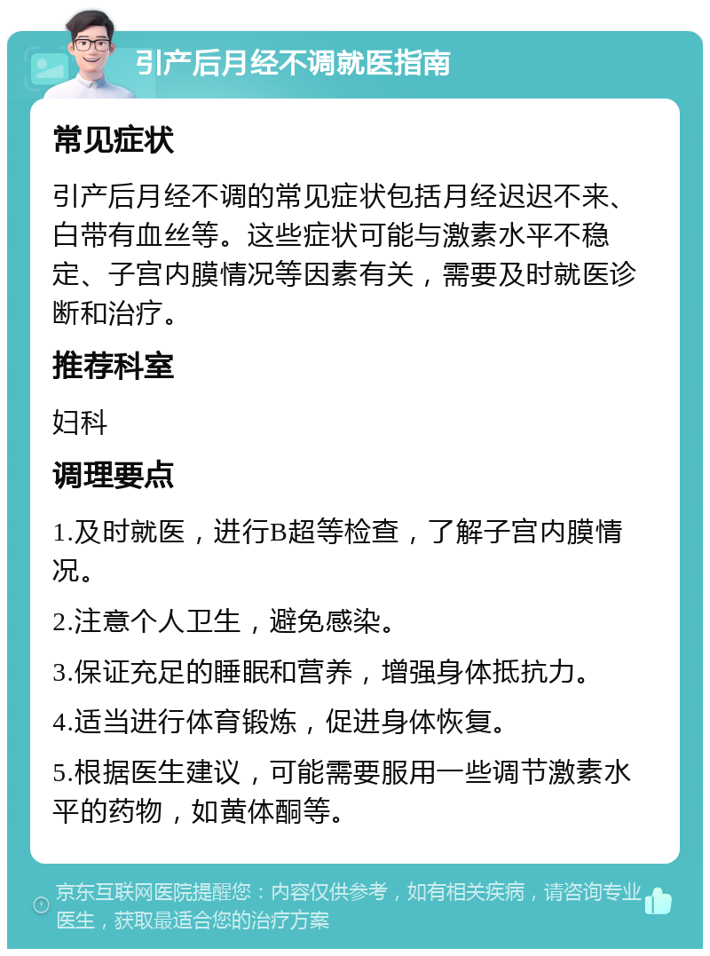 引产后月经不调就医指南 常见症状 引产后月经不调的常见症状包括月经迟迟不来、白带有血丝等。这些症状可能与激素水平不稳定、子宫内膜情况等因素有关，需要及时就医诊断和治疗。 推荐科室 妇科 调理要点 1.及时就医，进行B超等检查，了解子宫内膜情况。 2.注意个人卫生，避免感染。 3.保证充足的睡眠和营养，增强身体抵抗力。 4.适当进行体育锻炼，促进身体恢复。 5.根据医生建议，可能需要服用一些调节激素水平的药物，如黄体酮等。