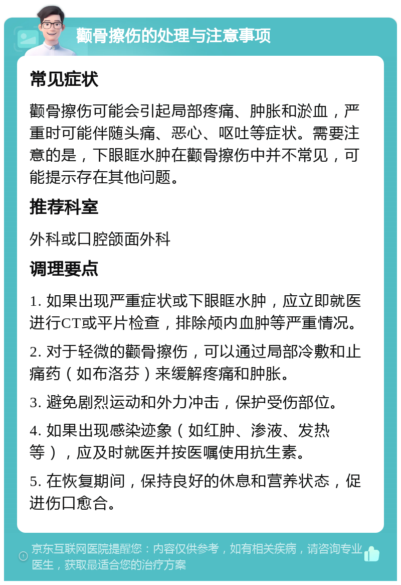 颧骨擦伤的处理与注意事项 常见症状 颧骨擦伤可能会引起局部疼痛、肿胀和淤血，严重时可能伴随头痛、恶心、呕吐等症状。需要注意的是，下眼眶水肿在颧骨擦伤中并不常见，可能提示存在其他问题。 推荐科室 外科或口腔颌面外科 调理要点 1. 如果出现严重症状或下眼眶水肿，应立即就医进行CT或平片检查，排除颅内血肿等严重情况。 2. 对于轻微的颧骨擦伤，可以通过局部冷敷和止痛药（如布洛芬）来缓解疼痛和肿胀。 3. 避免剧烈运动和外力冲击，保护受伤部位。 4. 如果出现感染迹象（如红肿、渗液、发热等），应及时就医并按医嘱使用抗生素。 5. 在恢复期间，保持良好的休息和营养状态，促进伤口愈合。