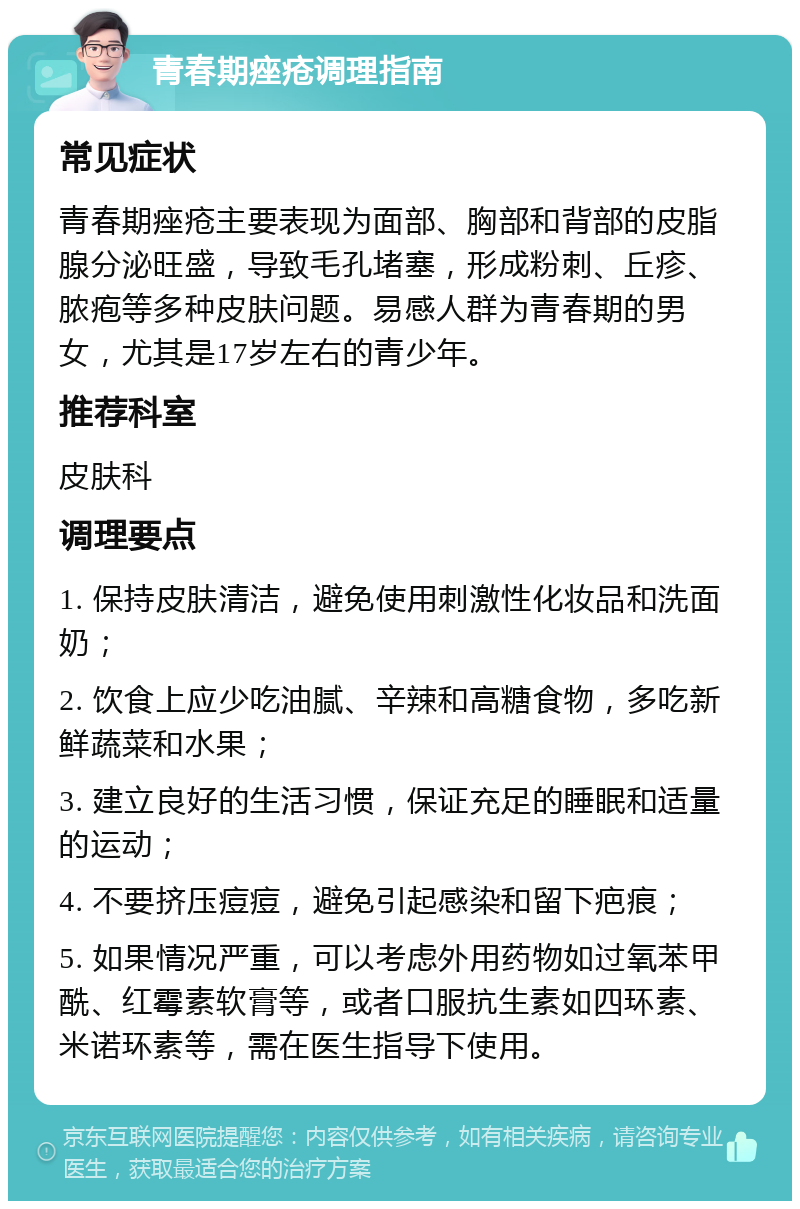 青春期痤疮调理指南 常见症状 青春期痤疮主要表现为面部、胸部和背部的皮脂腺分泌旺盛，导致毛孔堵塞，形成粉刺、丘疹、脓疱等多种皮肤问题。易感人群为青春期的男女，尤其是17岁左右的青少年。 推荐科室 皮肤科 调理要点 1. 保持皮肤清洁，避免使用刺激性化妆品和洗面奶； 2. 饮食上应少吃油腻、辛辣和高糖食物，多吃新鲜蔬菜和水果； 3. 建立良好的生活习惯，保证充足的睡眠和适量的运动； 4. 不要挤压痘痘，避免引起感染和留下疤痕； 5. 如果情况严重，可以考虑外用药物如过氧苯甲酰、红霉素软膏等，或者口服抗生素如四环素、米诺环素等，需在医生指导下使用。