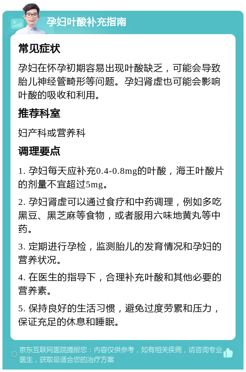 孕妇叶酸补充指南 常见症状 孕妇在怀孕初期容易出现叶酸缺乏，可能会导致胎儿神经管畸形等问题。孕妇肾虚也可能会影响叶酸的吸收和利用。 推荐科室 妇产科或营养科 调理要点 1. 孕妇每天应补充0.4-0.8mg的叶酸，海王叶酸片的剂量不宜超过5mg。 2. 孕妇肾虚可以通过食疗和中药调理，例如多吃黑豆、黑芝麻等食物，或者服用六味地黄丸等中药。 3. 定期进行孕检，监测胎儿的发育情况和孕妇的营养状况。 4. 在医生的指导下，合理补充叶酸和其他必要的营养素。 5. 保持良好的生活习惯，避免过度劳累和压力，保证充足的休息和睡眠。