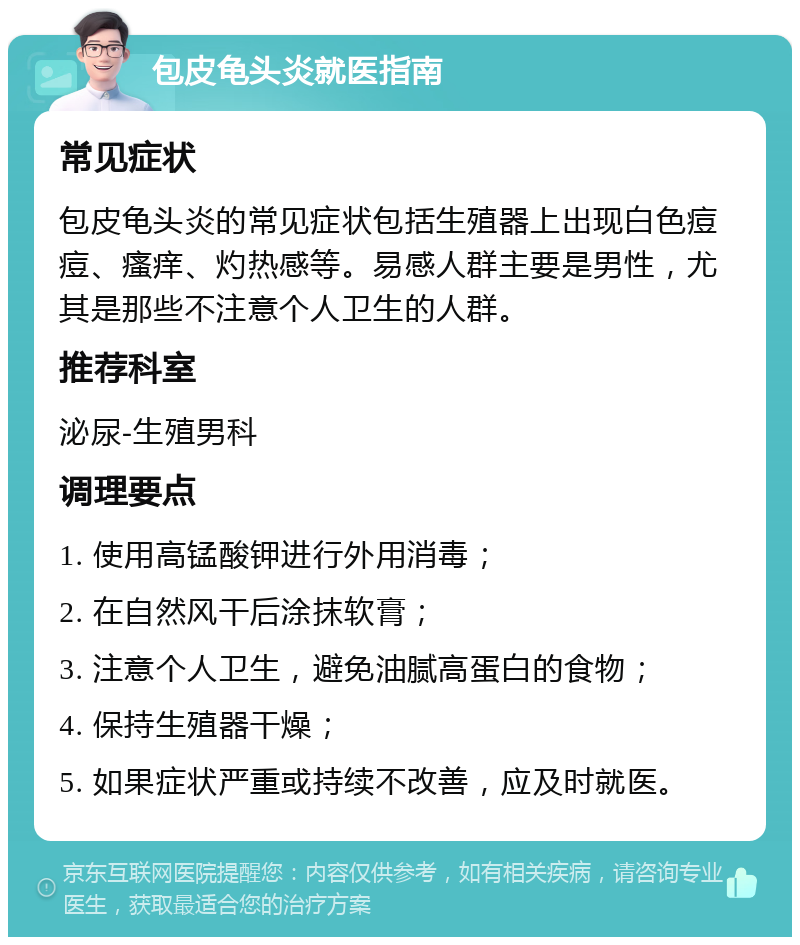 包皮龟头炎就医指南 常见症状 包皮龟头炎的常见症状包括生殖器上出现白色痘痘、瘙痒、灼热感等。易感人群主要是男性，尤其是那些不注意个人卫生的人群。 推荐科室 泌尿-生殖男科 调理要点 1. 使用高锰酸钾进行外用消毒； 2. 在自然风干后涂抹软膏； 3. 注意个人卫生，避免油腻高蛋白的食物； 4. 保持生殖器干燥； 5. 如果症状严重或持续不改善，应及时就医。