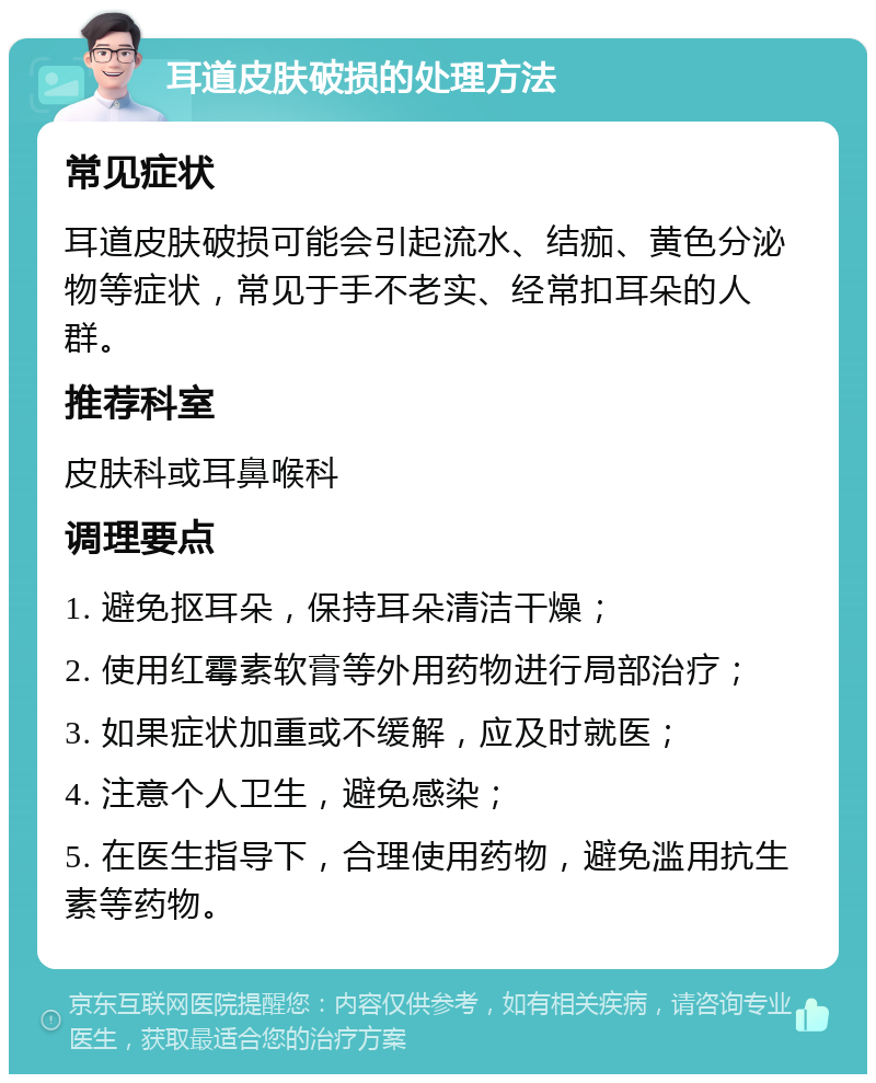 耳道皮肤破损的处理方法 常见症状 耳道皮肤破损可能会引起流水、结痂、黄色分泌物等症状，常见于手不老实、经常扣耳朵的人群。 推荐科室 皮肤科或耳鼻喉科 调理要点 1. 避免抠耳朵，保持耳朵清洁干燥； 2. 使用红霉素软膏等外用药物进行局部治疗； 3. 如果症状加重或不缓解，应及时就医； 4. 注意个人卫生，避免感染； 5. 在医生指导下，合理使用药物，避免滥用抗生素等药物。