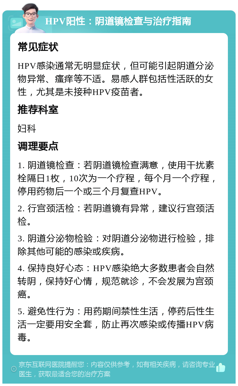 HPV阳性：阴道镜检查与治疗指南 常见症状 HPV感染通常无明显症状，但可能引起阴道分泌物异常、瘙痒等不适。易感人群包括性活跃的女性，尤其是未接种HPV疫苗者。 推荐科室 妇科 调理要点 1. 阴道镜检查：若阴道镜检查满意，使用干扰素栓隔日1枚，10次为一个疗程，每个月一个疗程，停用药物后一个或三个月复查HPV。 2. 行宫颈活检：若阴道镜有异常，建议行宫颈活检。 3. 阴道分泌物检验：对阴道分泌物进行检验，排除其他可能的感染或疾病。 4. 保持良好心态：HPV感染绝大多数患者会自然转阴，保持好心情，规范就诊，不会发展为宫颈癌。 5. 避免性行为：用药期间禁性生活，停药后性生活一定要用安全套，防止再次感染或传播HPV病毒。