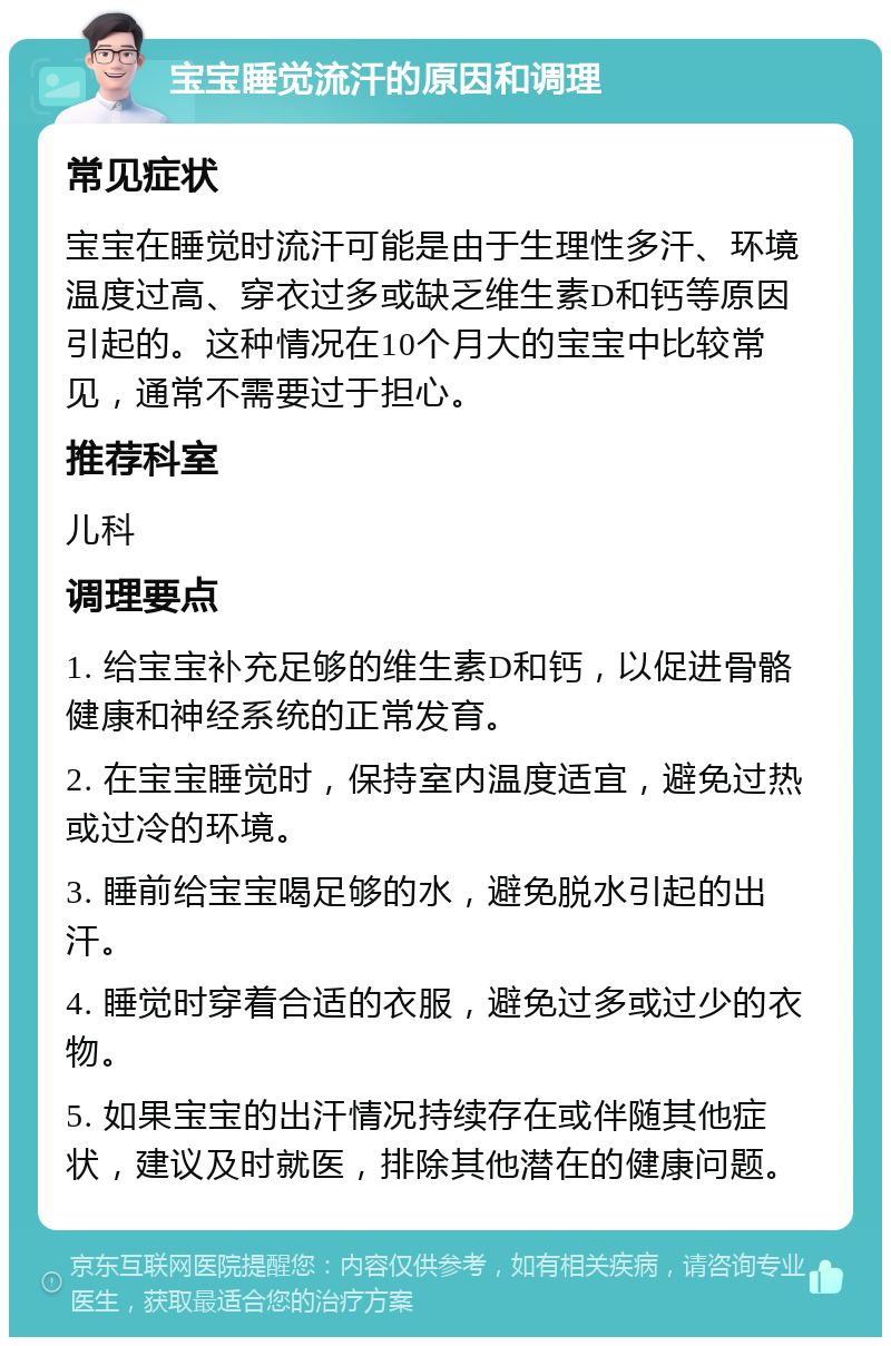 宝宝睡觉流汗的原因和调理 常见症状 宝宝在睡觉时流汗可能是由于生理性多汗、环境温度过高、穿衣过多或缺乏维生素D和钙等原因引起的。这种情况在10个月大的宝宝中比较常见，通常不需要过于担心。 推荐科室 儿科 调理要点 1. 给宝宝补充足够的维生素D和钙，以促进骨骼健康和神经系统的正常发育。 2. 在宝宝睡觉时，保持室内温度适宜，避免过热或过冷的环境。 3. 睡前给宝宝喝足够的水，避免脱水引起的出汗。 4. 睡觉时穿着合适的衣服，避免过多或过少的衣物。 5. 如果宝宝的出汗情况持续存在或伴随其他症状，建议及时就医，排除其他潜在的健康问题。