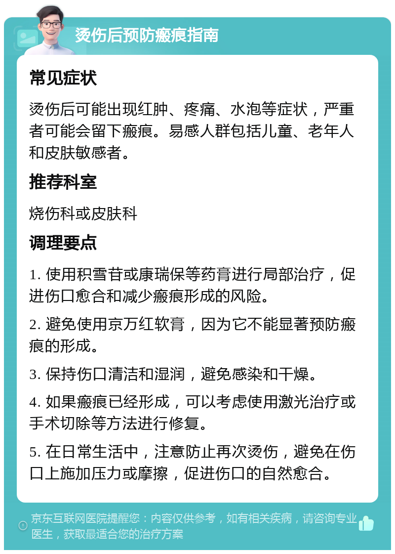 烫伤后预防瘢痕指南 常见症状 烫伤后可能出现红肿、疼痛、水泡等症状，严重者可能会留下瘢痕。易感人群包括儿童、老年人和皮肤敏感者。 推荐科室 烧伤科或皮肤科 调理要点 1. 使用积雪苷或康瑞保等药膏进行局部治疗，促进伤口愈合和减少瘢痕形成的风险。 2. 避免使用京万红软膏，因为它不能显著预防瘢痕的形成。 3. 保持伤口清洁和湿润，避免感染和干燥。 4. 如果瘢痕已经形成，可以考虑使用激光治疗或手术切除等方法进行修复。 5. 在日常生活中，注意防止再次烫伤，避免在伤口上施加压力或摩擦，促进伤口的自然愈合。