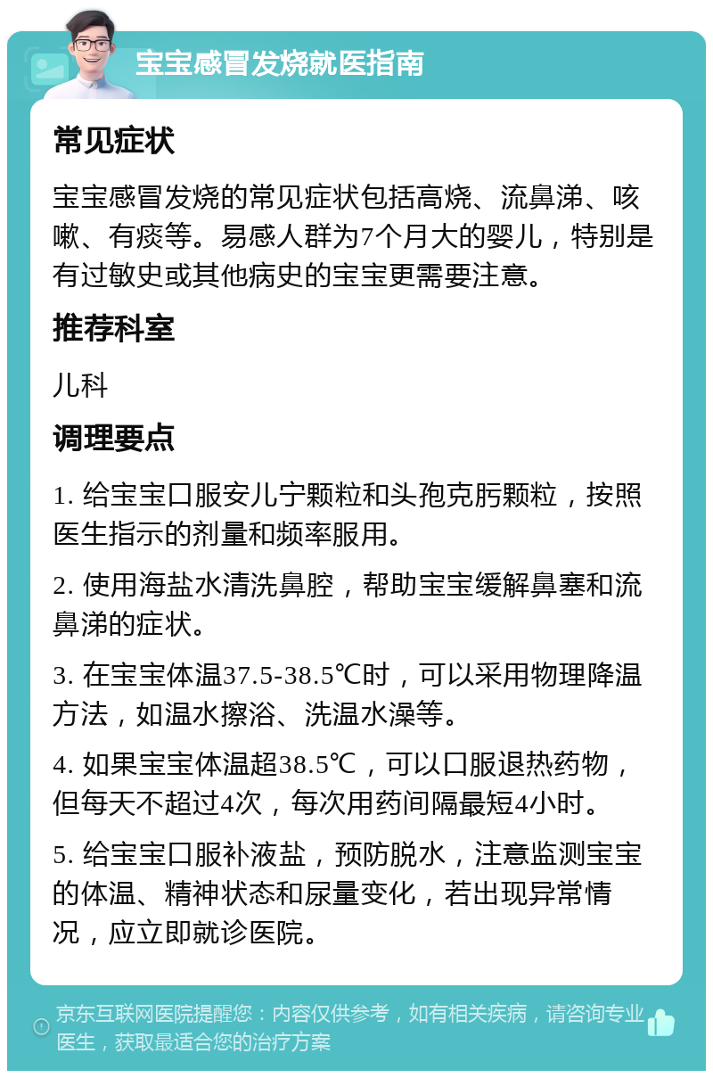 宝宝感冒发烧就医指南 常见症状 宝宝感冒发烧的常见症状包括高烧、流鼻涕、咳嗽、有痰等。易感人群为7个月大的婴儿，特别是有过敏史或其他病史的宝宝更需要注意。 推荐科室 儿科 调理要点 1. 给宝宝口服安儿宁颗粒和头孢克肟颗粒，按照医生指示的剂量和频率服用。 2. 使用海盐水清洗鼻腔，帮助宝宝缓解鼻塞和流鼻涕的症状。 3. 在宝宝体温37.5-38.5℃时，可以采用物理降温方法，如温水擦浴、洗温水澡等。 4. 如果宝宝体温超38.5℃，可以口服退热药物，但每天不超过4次，每次用药间隔最短4小时。 5. 给宝宝口服补液盐，预防脱水，注意监测宝宝的体温、精神状态和尿量变化，若出现异常情况，应立即就诊医院。