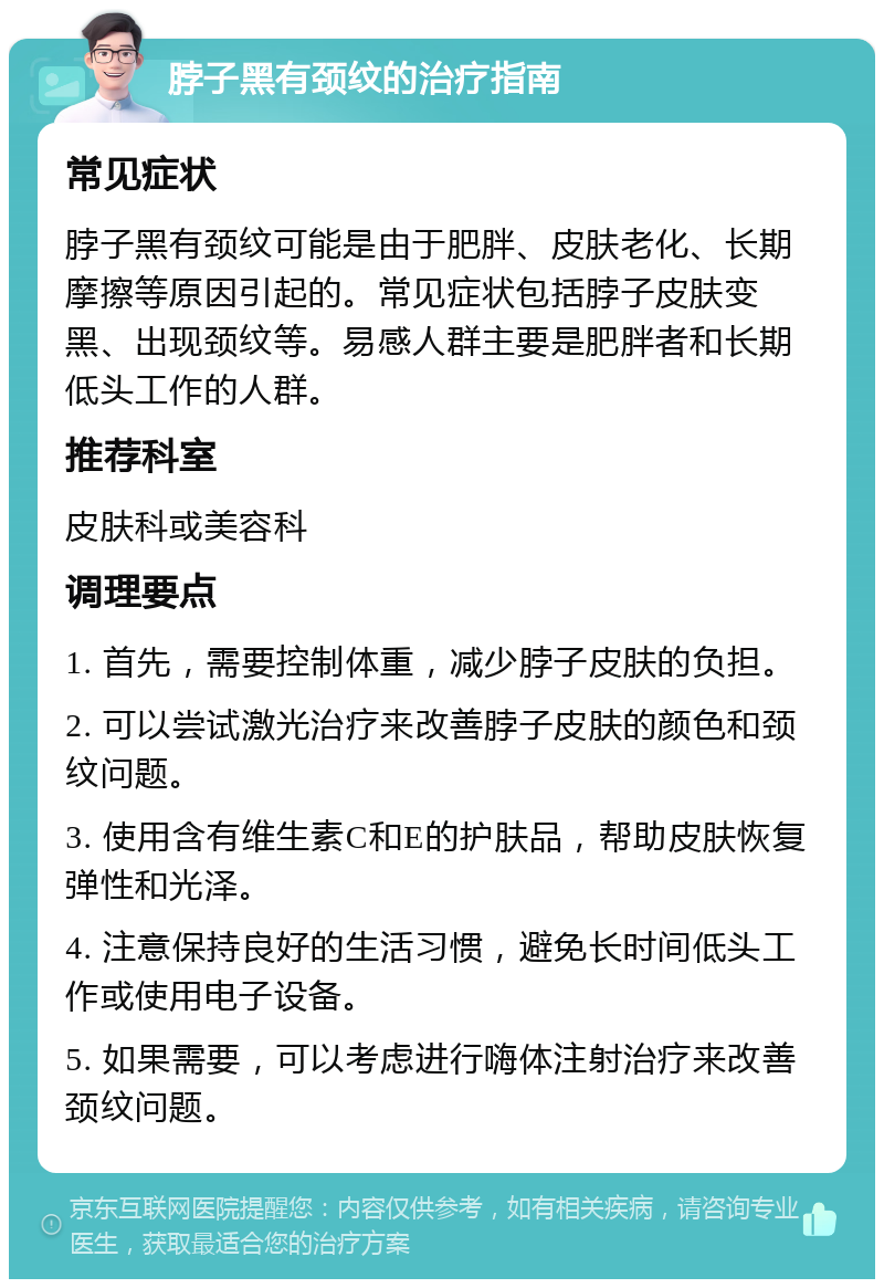 脖子黑有颈纹的治疗指南 常见症状 脖子黑有颈纹可能是由于肥胖、皮肤老化、长期摩擦等原因引起的。常见症状包括脖子皮肤变黑、出现颈纹等。易感人群主要是肥胖者和长期低头工作的人群。 推荐科室 皮肤科或美容科 调理要点 1. 首先，需要控制体重，减少脖子皮肤的负担。 2. 可以尝试激光治疗来改善脖子皮肤的颜色和颈纹问题。 3. 使用含有维生素C和E的护肤品，帮助皮肤恢复弹性和光泽。 4. 注意保持良好的生活习惯，避免长时间低头工作或使用电子设备。 5. 如果需要，可以考虑进行嗨体注射治疗来改善颈纹问题。