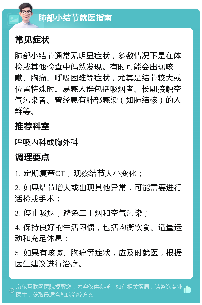 肺部小结节就医指南 常见症状 肺部小结节通常无明显症状，多数情况下是在体检或其他检查中偶然发现。有时可能会出现咳嗽、胸痛、呼吸困难等症状，尤其是结节较大或位置特殊时。易感人群包括吸烟者、长期接触空气污染者、曾经患有肺部感染（如肺结核）的人群等。 推荐科室 呼吸内科或胸外科 调理要点 1. 定期复查CT，观察结节大小变化； 2. 如果结节增大或出现其他异常，可能需要进行活检或手术； 3. 停止吸烟，避免二手烟和空气污染； 4. 保持良好的生活习惯，包括均衡饮食、适量运动和充足休息； 5. 如果有咳嗽、胸痛等症状，应及时就医，根据医生建议进行治疗。