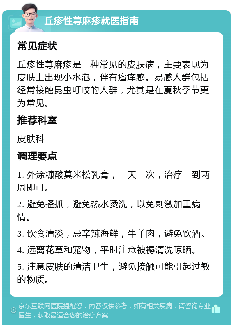 丘疹性荨麻疹就医指南 常见症状 丘疹性荨麻疹是一种常见的皮肤病，主要表现为皮肤上出现小水泡，伴有瘙痒感。易感人群包括经常接触昆虫叮咬的人群，尤其是在夏秋季节更为常见。 推荐科室 皮肤科 调理要点 1. 外涂糠酸莫米松乳膏，一天一次，治疗一到两周即可。 2. 避免搔抓，避免热水烫洗，以免刺激加重病情。 3. 饮食清淡，忌辛辣海鲜，牛羊肉，避免饮酒。 4. 远离花草和宠物，平时注意被褥清洗晾晒。 5. 注意皮肤的清洁卫生，避免接触可能引起过敏的物质。