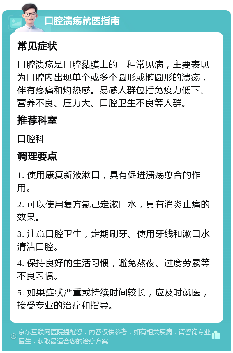 口腔溃疡就医指南 常见症状 口腔溃疡是口腔黏膜上的一种常见病，主要表现为口腔内出现单个或多个圆形或椭圆形的溃疡，伴有疼痛和灼热感。易感人群包括免疫力低下、营养不良、压力大、口腔卫生不良等人群。 推荐科室 口腔科 调理要点 1. 使用康复新液漱口，具有促进溃疡愈合的作用。 2. 可以使用复方氯己定漱口水，具有消炎止痛的效果。 3. 注意口腔卫生，定期刷牙、使用牙线和漱口水清洁口腔。 4. 保持良好的生活习惯，避免熬夜、过度劳累等不良习惯。 5. 如果症状严重或持续时间较长，应及时就医，接受专业的治疗和指导。