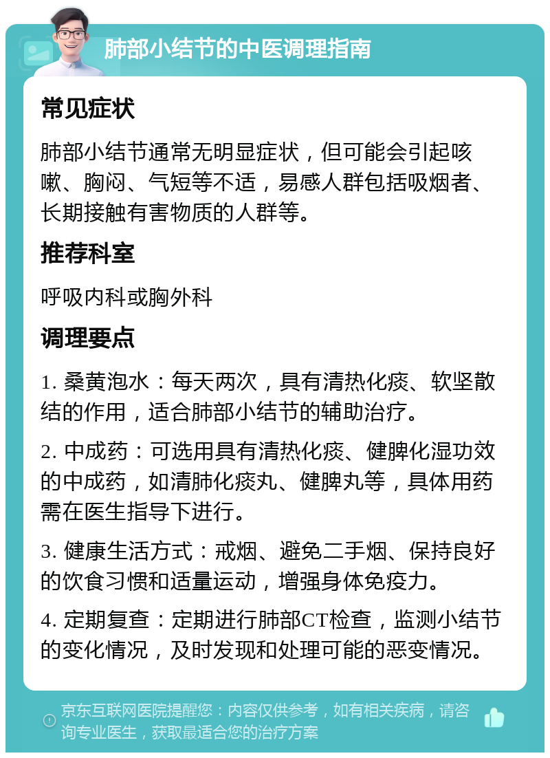 肺部小结节的中医调理指南 常见症状 肺部小结节通常无明显症状，但可能会引起咳嗽、胸闷、气短等不适，易感人群包括吸烟者、长期接触有害物质的人群等。 推荐科室 呼吸内科或胸外科 调理要点 1. 桑黄泡水：每天两次，具有清热化痰、软坚散结的作用，适合肺部小结节的辅助治疗。 2. 中成药：可选用具有清热化痰、健脾化湿功效的中成药，如清肺化痰丸、健脾丸等，具体用药需在医生指导下进行。 3. 健康生活方式：戒烟、避免二手烟、保持良好的饮食习惯和适量运动，增强身体免疫力。 4. 定期复查：定期进行肺部CT检查，监测小结节的变化情况，及时发现和处理可能的恶变情况。