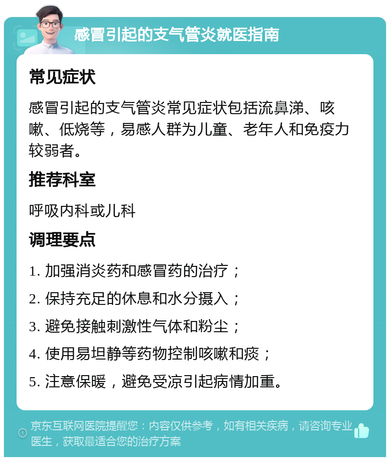 感冒引起的支气管炎就医指南 常见症状 感冒引起的支气管炎常见症状包括流鼻涕、咳嗽、低烧等，易感人群为儿童、老年人和免疫力较弱者。 推荐科室 呼吸内科或儿科 调理要点 1. 加强消炎药和感冒药的治疗； 2. 保持充足的休息和水分摄入； 3. 避免接触刺激性气体和粉尘； 4. 使用易坦静等药物控制咳嗽和痰； 5. 注意保暖，避免受凉引起病情加重。