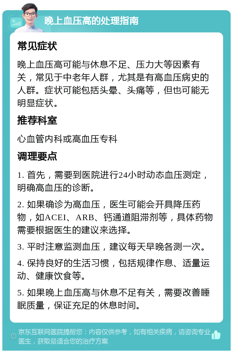 晚上血压高的处理指南 常见症状 晚上血压高可能与休息不足、压力大等因素有关，常见于中老年人群，尤其是有高血压病史的人群。症状可能包括头晕、头痛等，但也可能无明显症状。 推荐科室 心血管内科或高血压专科 调理要点 1. 首先，需要到医院进行24小时动态血压测定，明确高血压的诊断。 2. 如果确诊为高血压，医生可能会开具降压药物，如ACEI、ARB、钙通道阻滞剂等，具体药物需要根据医生的建议来选择。 3. 平时注意监测血压，建议每天早晚各测一次。 4. 保持良好的生活习惯，包括规律作息、适量运动、健康饮食等。 5. 如果晚上血压高与休息不足有关，需要改善睡眠质量，保证充足的休息时间。