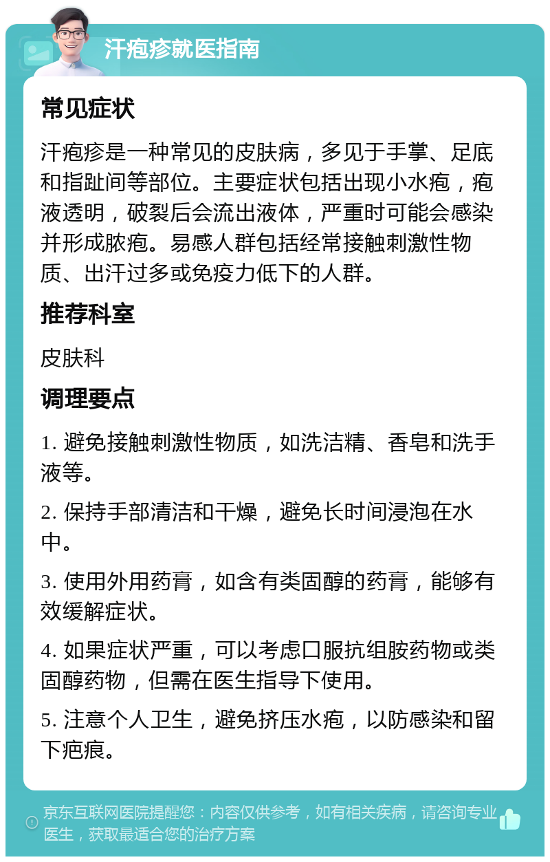 汗疱疹就医指南 常见症状 汗疱疹是一种常见的皮肤病，多见于手掌、足底和指趾间等部位。主要症状包括出现小水疱，疱液透明，破裂后会流出液体，严重时可能会感染并形成脓疱。易感人群包括经常接触刺激性物质、出汗过多或免疫力低下的人群。 推荐科室 皮肤科 调理要点 1. 避免接触刺激性物质，如洗洁精、香皂和洗手液等。 2. 保持手部清洁和干燥，避免长时间浸泡在水中。 3. 使用外用药膏，如含有类固醇的药膏，能够有效缓解症状。 4. 如果症状严重，可以考虑口服抗组胺药物或类固醇药物，但需在医生指导下使用。 5. 注意个人卫生，避免挤压水疱，以防感染和留下疤痕。