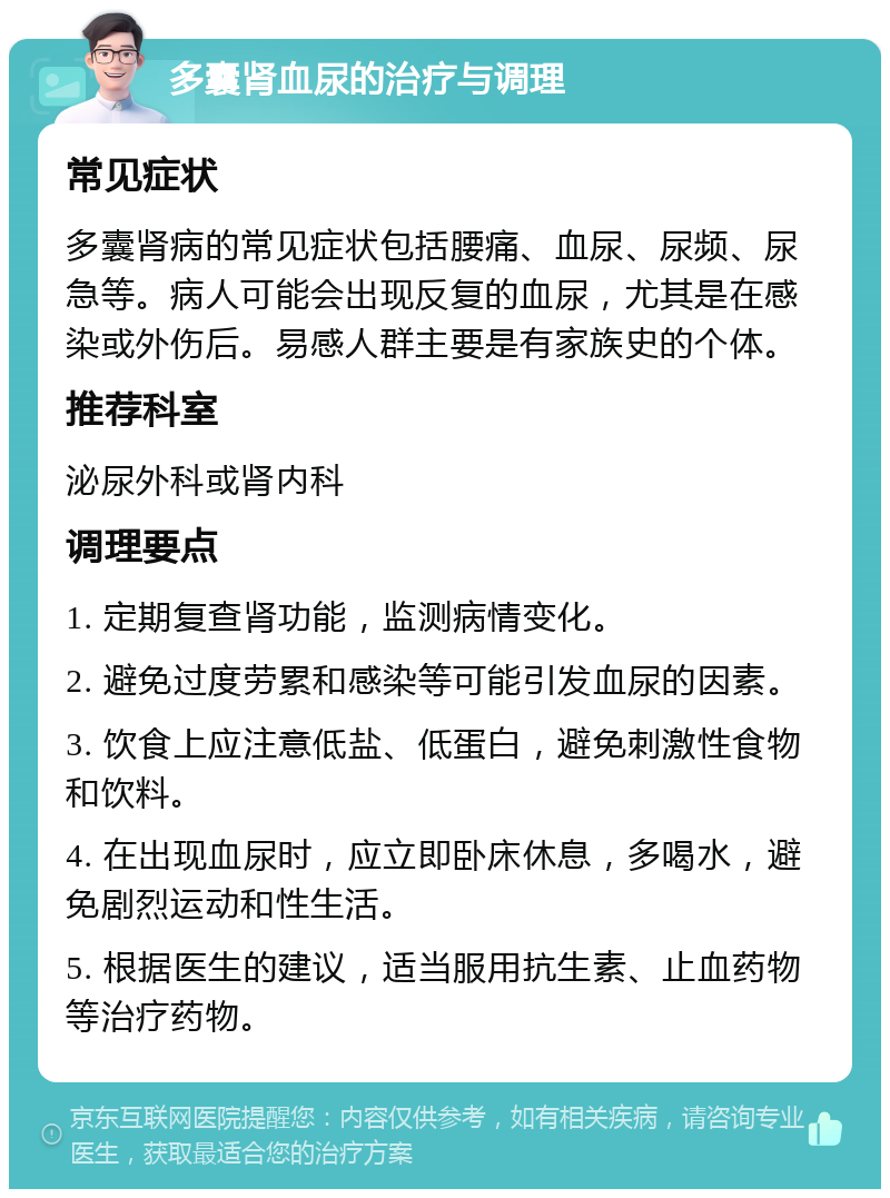 多囊肾血尿的治疗与调理 常见症状 多囊肾病的常见症状包括腰痛、血尿、尿频、尿急等。病人可能会出现反复的血尿，尤其是在感染或外伤后。易感人群主要是有家族史的个体。 推荐科室 泌尿外科或肾内科 调理要点 1. 定期复查肾功能，监测病情变化。 2. 避免过度劳累和感染等可能引发血尿的因素。 3. 饮食上应注意低盐、低蛋白，避免刺激性食物和饮料。 4. 在出现血尿时，应立即卧床休息，多喝水，避免剧烈运动和性生活。 5. 根据医生的建议，适当服用抗生素、止血药物等治疗药物。