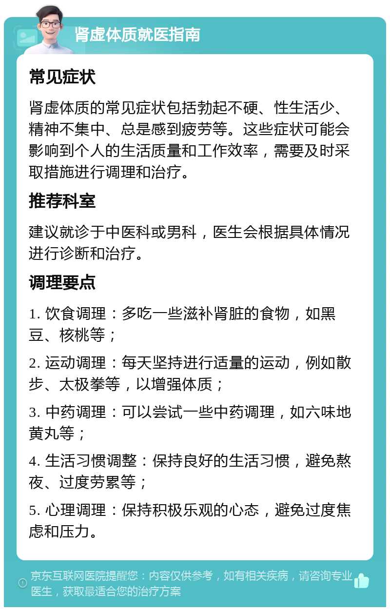 肾虚体质就医指南 常见症状 肾虚体质的常见症状包括勃起不硬、性生活少、精神不集中、总是感到疲劳等。这些症状可能会影响到个人的生活质量和工作效率，需要及时采取措施进行调理和治疗。 推荐科室 建议就诊于中医科或男科，医生会根据具体情况进行诊断和治疗。 调理要点 1. 饮食调理：多吃一些滋补肾脏的食物，如黑豆、核桃等； 2. 运动调理：每天坚持进行适量的运动，例如散步、太极拳等，以增强体质； 3. 中药调理：可以尝试一些中药调理，如六味地黄丸等； 4. 生活习惯调整：保持良好的生活习惯，避免熬夜、过度劳累等； 5. 心理调理：保持积极乐观的心态，避免过度焦虑和压力。