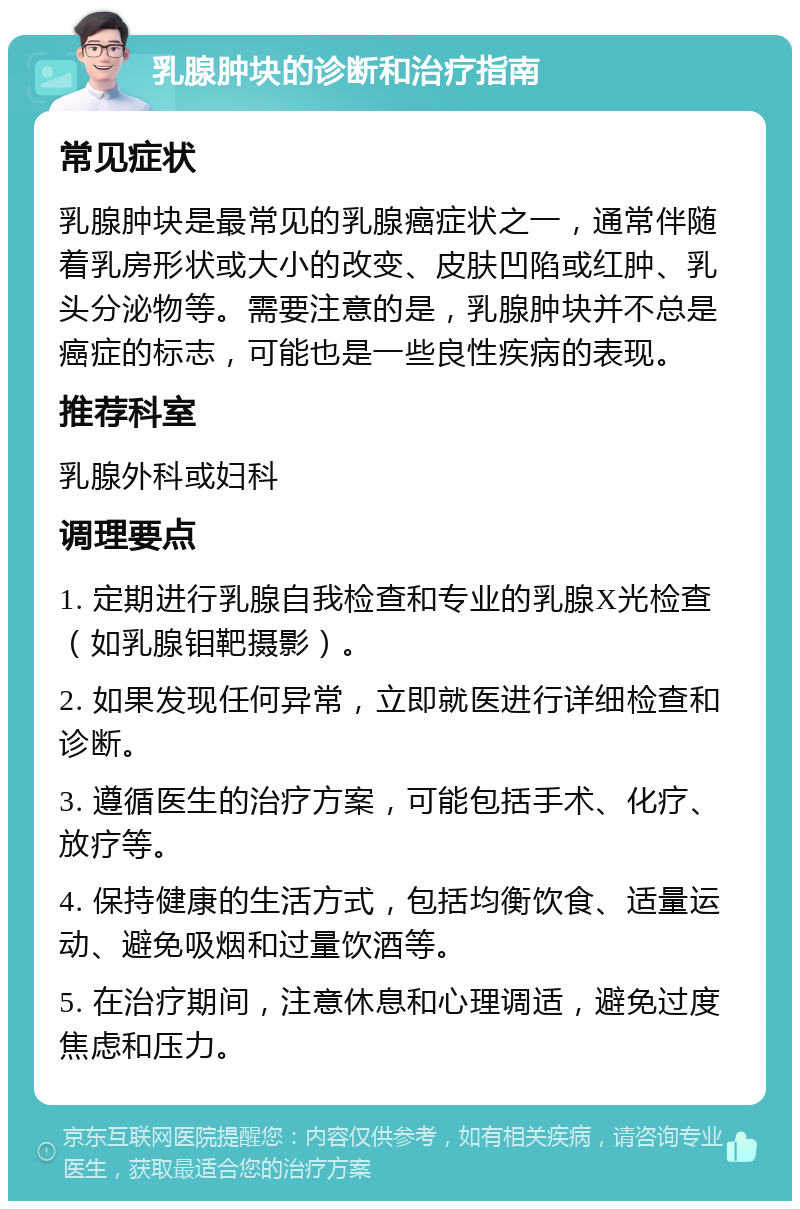 乳腺肿块的诊断和治疗指南 常见症状 乳腺肿块是最常见的乳腺癌症状之一，通常伴随着乳房形状或大小的改变、皮肤凹陷或红肿、乳头分泌物等。需要注意的是，乳腺肿块并不总是癌症的标志，可能也是一些良性疾病的表现。 推荐科室 乳腺外科或妇科 调理要点 1. 定期进行乳腺自我检查和专业的乳腺X光检查（如乳腺钼靶摄影）。 2. 如果发现任何异常，立即就医进行详细检查和诊断。 3. 遵循医生的治疗方案，可能包括手术、化疗、放疗等。 4. 保持健康的生活方式，包括均衡饮食、适量运动、避免吸烟和过量饮酒等。 5. 在治疗期间，注意休息和心理调适，避免过度焦虑和压力。