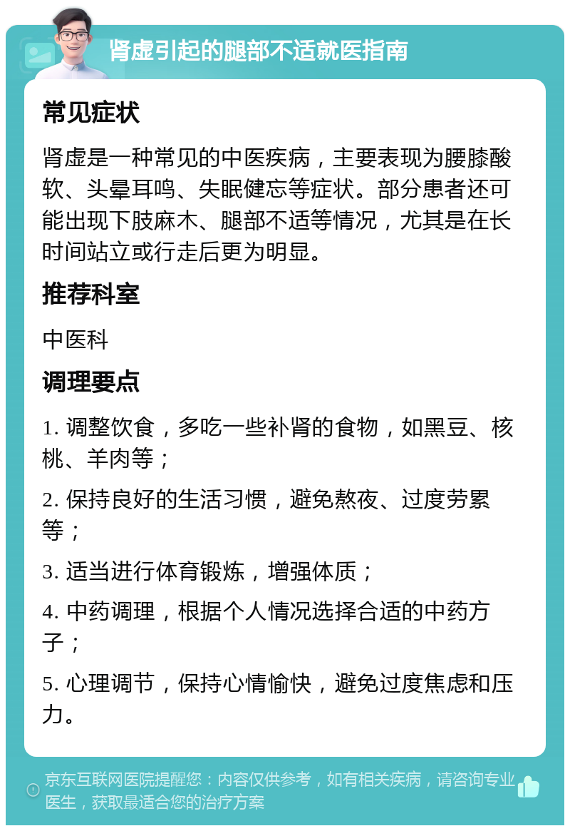 肾虚引起的腿部不适就医指南 常见症状 肾虚是一种常见的中医疾病，主要表现为腰膝酸软、头晕耳鸣、失眠健忘等症状。部分患者还可能出现下肢麻木、腿部不适等情况，尤其是在长时间站立或行走后更为明显。 推荐科室 中医科 调理要点 1. 调整饮食，多吃一些补肾的食物，如黑豆、核桃、羊肉等； 2. 保持良好的生活习惯，避免熬夜、过度劳累等； 3. 适当进行体育锻炼，增强体质； 4. 中药调理，根据个人情况选择合适的中药方子； 5. 心理调节，保持心情愉快，避免过度焦虑和压力。