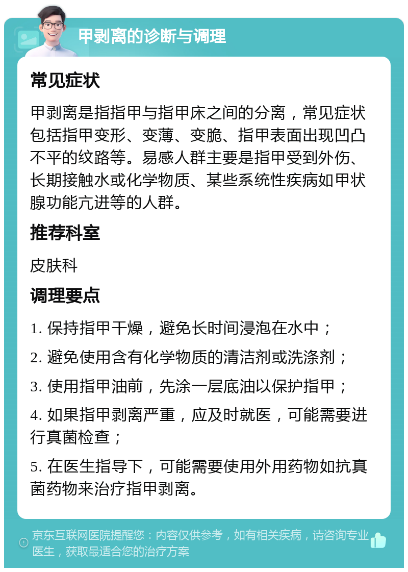 甲剥离的诊断与调理 常见症状 甲剥离是指指甲与指甲床之间的分离，常见症状包括指甲变形、变薄、变脆、指甲表面出现凹凸不平的纹路等。易感人群主要是指甲受到外伤、长期接触水或化学物质、某些系统性疾病如甲状腺功能亢进等的人群。 推荐科室 皮肤科 调理要点 1. 保持指甲干燥，避免长时间浸泡在水中； 2. 避免使用含有化学物质的清洁剂或洗涤剂； 3. 使用指甲油前，先涂一层底油以保护指甲； 4. 如果指甲剥离严重，应及时就医，可能需要进行真菌检查； 5. 在医生指导下，可能需要使用外用药物如抗真菌药物来治疗指甲剥离。