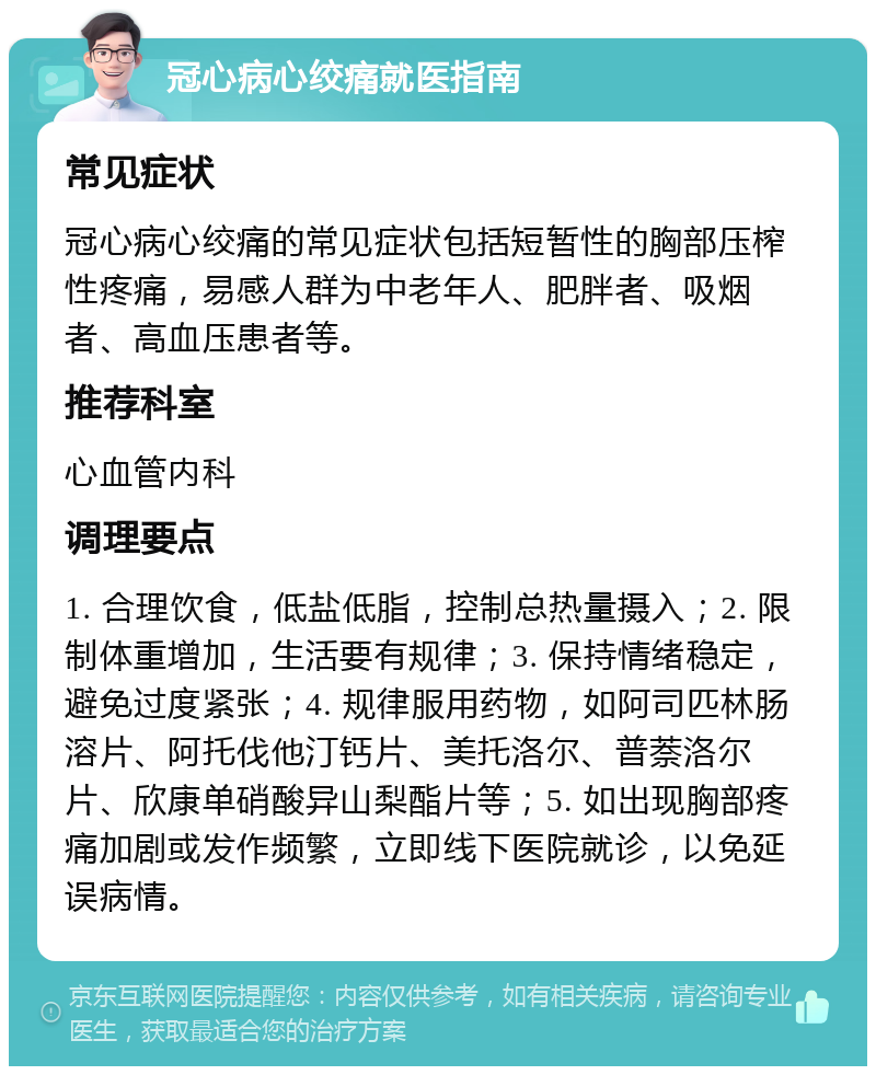 冠心病心绞痛就医指南 常见症状 冠心病心绞痛的常见症状包括短暂性的胸部压榨性疼痛，易感人群为中老年人、肥胖者、吸烟者、高血压患者等。 推荐科室 心血管内科 调理要点 1. 合理饮食，低盐低脂，控制总热量摄入；2. 限制体重增加，生活要有规律；3. 保持情绪稳定，避免过度紧张；4. 规律服用药物，如阿司匹林肠溶片、阿托伐他汀钙片、美托洛尔、普萘洛尔片、欣康单硝酸异山梨酯片等；5. 如出现胸部疼痛加剧或发作频繁，立即线下医院就诊，以免延误病情。