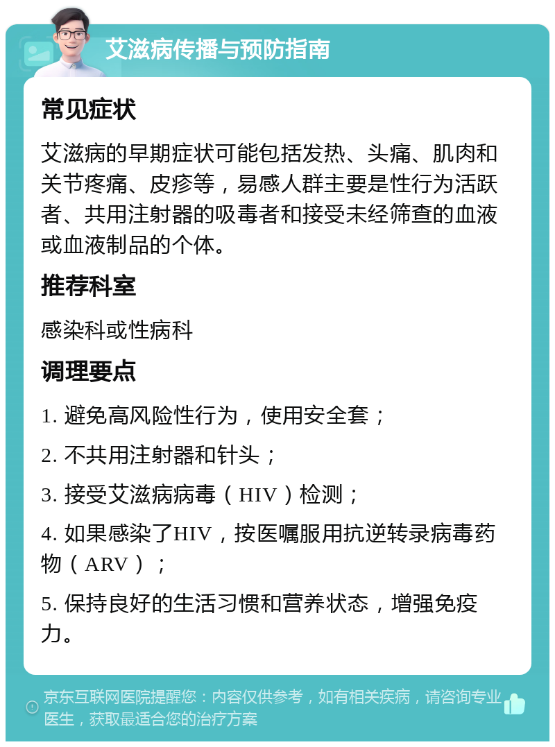 艾滋病传播与预防指南 常见症状 艾滋病的早期症状可能包括发热、头痛、肌肉和关节疼痛、皮疹等，易感人群主要是性行为活跃者、共用注射器的吸毒者和接受未经筛查的血液或血液制品的个体。 推荐科室 感染科或性病科 调理要点 1. 避免高风险性行为，使用安全套； 2. 不共用注射器和针头； 3. 接受艾滋病病毒（HIV）检测； 4. 如果感染了HIV，按医嘱服用抗逆转录病毒药物（ARV）； 5. 保持良好的生活习惯和营养状态，增强免疫力。