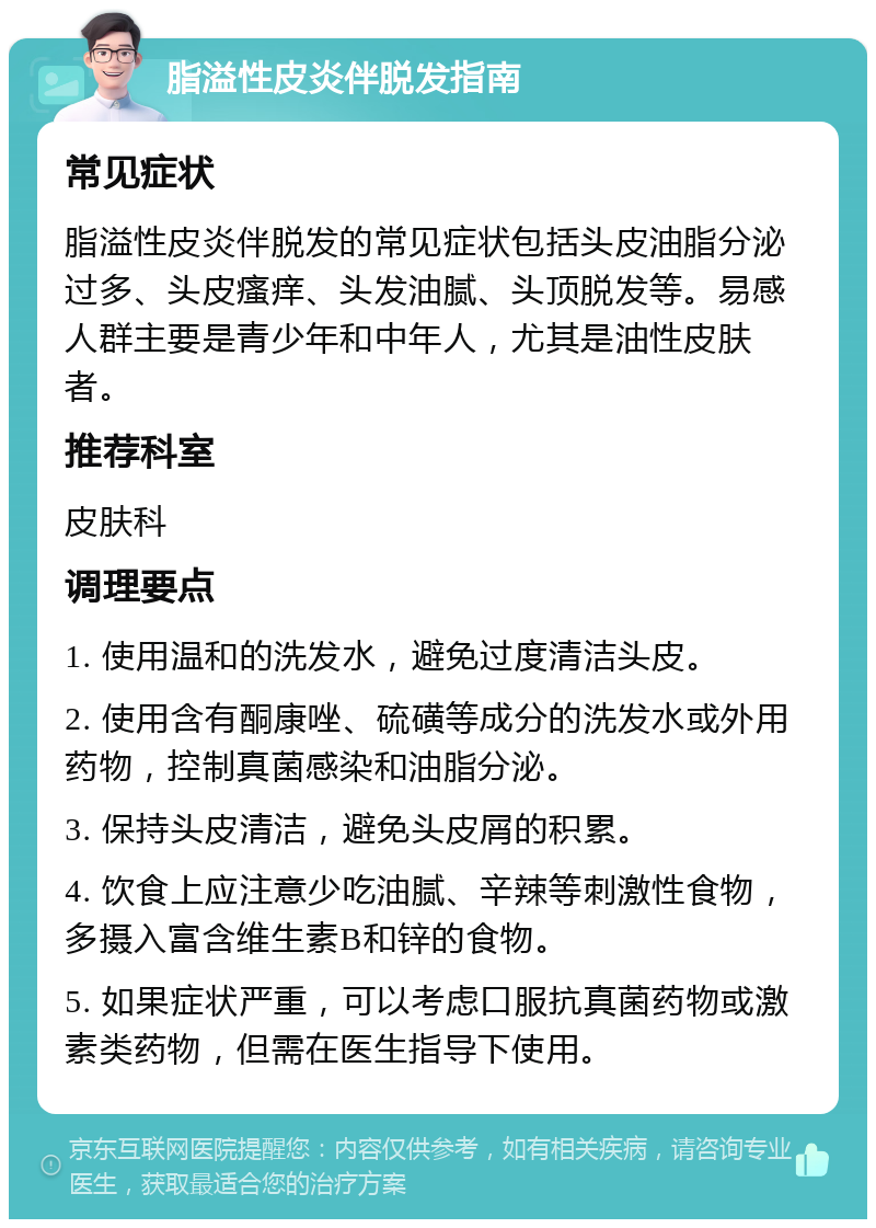 脂溢性皮炎伴脱发指南 常见症状 脂溢性皮炎伴脱发的常见症状包括头皮油脂分泌过多、头皮瘙痒、头发油腻、头顶脱发等。易感人群主要是青少年和中年人，尤其是油性皮肤者。 推荐科室 皮肤科 调理要点 1. 使用温和的洗发水，避免过度清洁头皮。 2. 使用含有酮康唑、硫磺等成分的洗发水或外用药物，控制真菌感染和油脂分泌。 3. 保持头皮清洁，避免头皮屑的积累。 4. 饮食上应注意少吃油腻、辛辣等刺激性食物，多摄入富含维生素B和锌的食物。 5. 如果症状严重，可以考虑口服抗真菌药物或激素类药物，但需在医生指导下使用。