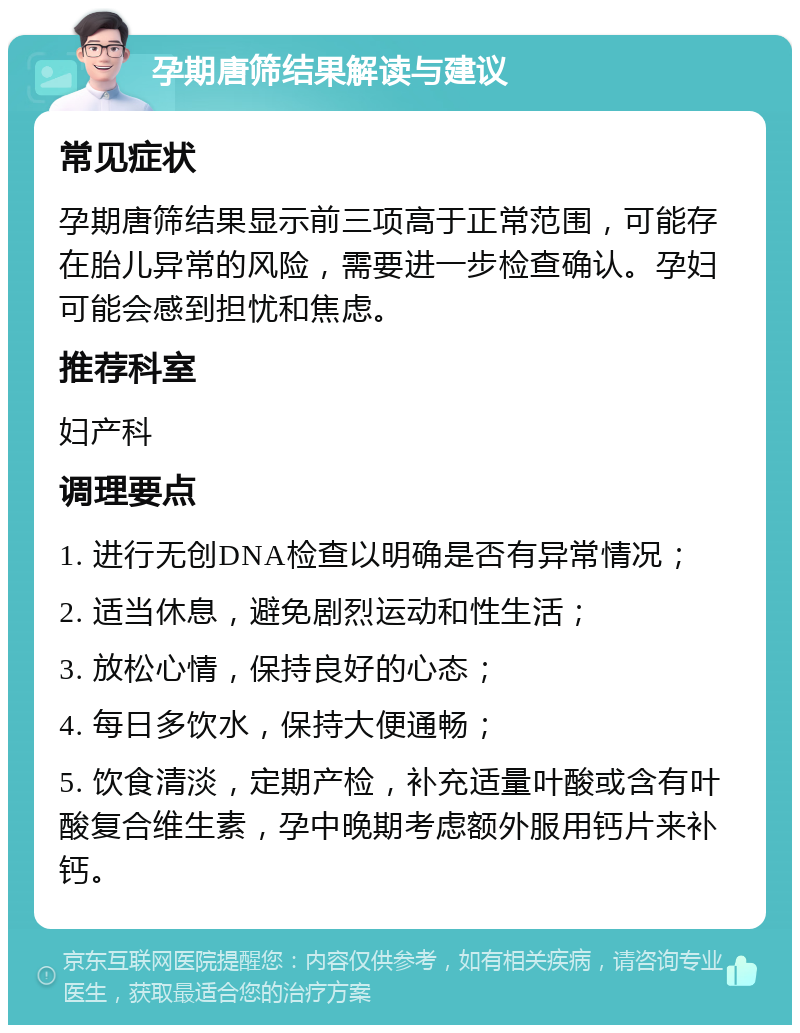 孕期唐筛结果解读与建议 常见症状 孕期唐筛结果显示前三项高于正常范围，可能存在胎儿异常的风险，需要进一步检查确认。孕妇可能会感到担忧和焦虑。 推荐科室 妇产科 调理要点 1. 进行无创DNA检查以明确是否有异常情况； 2. 适当休息，避免剧烈运动和性生活； 3. 放松心情，保持良好的心态； 4. 每日多饮水，保持大便通畅； 5. 饮食清淡，定期产检，补充适量叶酸或含有叶酸复合维生素，孕中晚期考虑额外服用钙片来补钙。