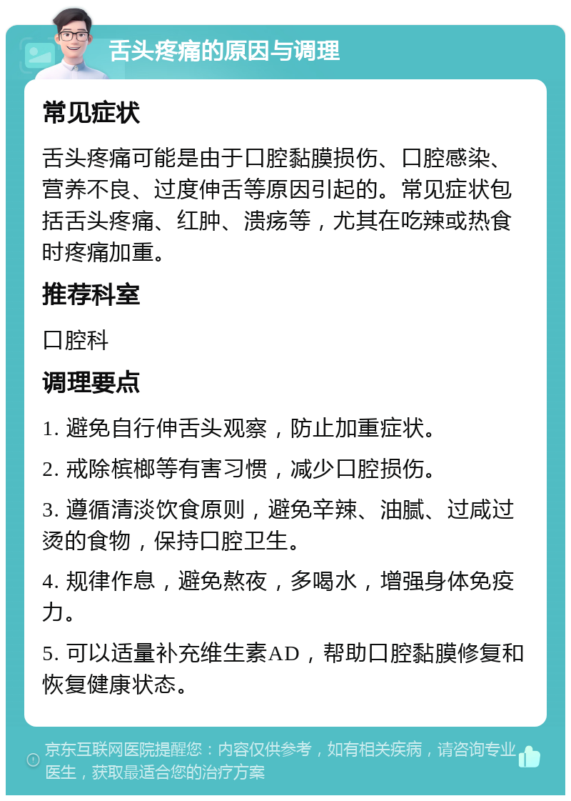 舌头疼痛的原因与调理 常见症状 舌头疼痛可能是由于口腔黏膜损伤、口腔感染、营养不良、过度伸舌等原因引起的。常见症状包括舌头疼痛、红肿、溃疡等，尤其在吃辣或热食时疼痛加重。 推荐科室 口腔科 调理要点 1. 避免自行伸舌头观察，防止加重症状。 2. 戒除槟榔等有害习惯，减少口腔损伤。 3. 遵循清淡饮食原则，避免辛辣、油腻、过咸过烫的食物，保持口腔卫生。 4. 规律作息，避免熬夜，多喝水，增强身体免疫力。 5. 可以适量补充维生素AD，帮助口腔黏膜修复和恢复健康状态。