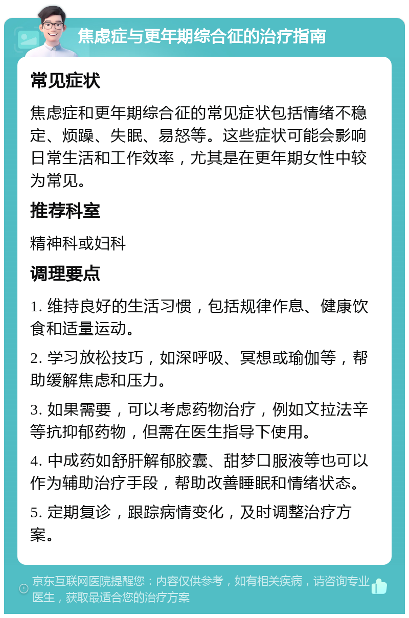 焦虑症与更年期综合征的治疗指南 常见症状 焦虑症和更年期综合征的常见症状包括情绪不稳定、烦躁、失眠、易怒等。这些症状可能会影响日常生活和工作效率，尤其是在更年期女性中较为常见。 推荐科室 精神科或妇科 调理要点 1. 维持良好的生活习惯，包括规律作息、健康饮食和适量运动。 2. 学习放松技巧，如深呼吸、冥想或瑜伽等，帮助缓解焦虑和压力。 3. 如果需要，可以考虑药物治疗，例如文拉法辛等抗抑郁药物，但需在医生指导下使用。 4. 中成药如舒肝解郁胶囊、甜梦口服液等也可以作为辅助治疗手段，帮助改善睡眠和情绪状态。 5. 定期复诊，跟踪病情变化，及时调整治疗方案。