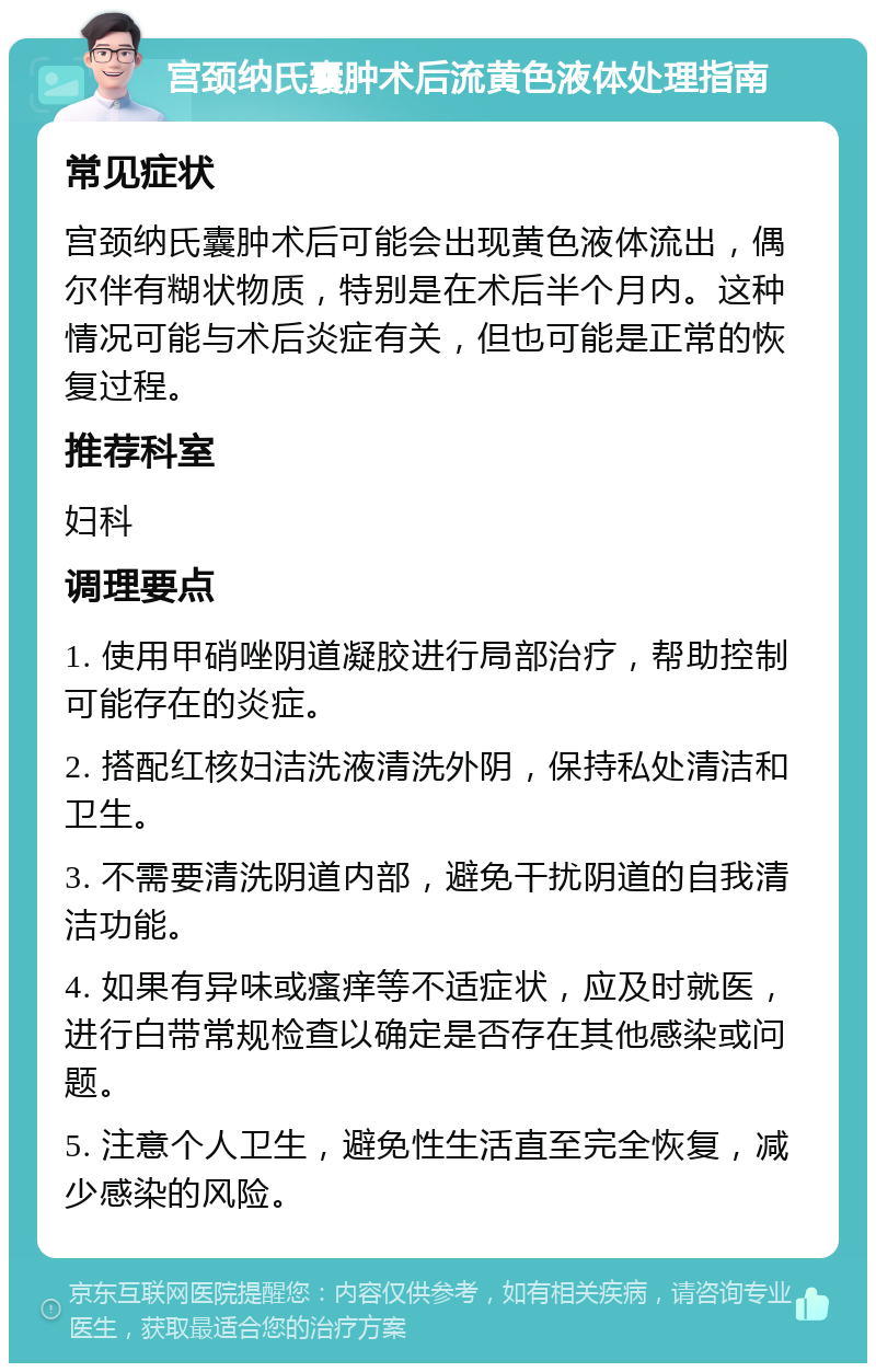 宫颈纳氏囊肿术后流黄色液体处理指南 常见症状 宫颈纳氏囊肿术后可能会出现黄色液体流出，偶尔伴有糊状物质，特别是在术后半个月内。这种情况可能与术后炎症有关，但也可能是正常的恢复过程。 推荐科室 妇科 调理要点 1. 使用甲硝唑阴道凝胶进行局部治疗，帮助控制可能存在的炎症。 2. 搭配红核妇洁洗液清洗外阴，保持私处清洁和卫生。 3. 不需要清洗阴道内部，避免干扰阴道的自我清洁功能。 4. 如果有异味或瘙痒等不适症状，应及时就医，进行白带常规检查以确定是否存在其他感染或问题。 5. 注意个人卫生，避免性生活直至完全恢复，减少感染的风险。