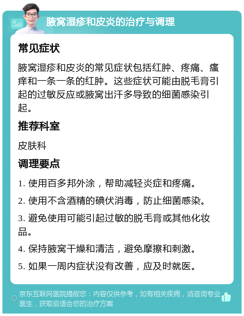 腋窝湿疹和皮炎的治疗与调理 常见症状 腋窝湿疹和皮炎的常见症状包括红肿、疼痛、瘙痒和一条一条的红肿。这些症状可能由脱毛膏引起的过敏反应或腋窝出汗多导致的细菌感染引起。 推荐科室 皮肤科 调理要点 1. 使用百多邦外涂，帮助减轻炎症和疼痛。 2. 使用不含酒精的碘伏消毒，防止细菌感染。 3. 避免使用可能引起过敏的脱毛膏或其他化妆品。 4. 保持腋窝干燥和清洁，避免摩擦和刺激。 5. 如果一周内症状没有改善，应及时就医。