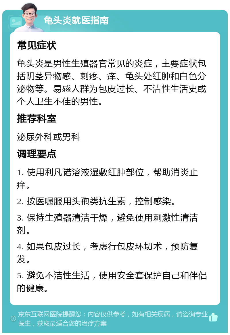 龟头炎就医指南 常见症状 龟头炎是男性生殖器官常见的炎症，主要症状包括阴茎异物感、刺疼、痒、龟头处红肿和白色分泌物等。易感人群为包皮过长、不洁性生活史或个人卫生不佳的男性。 推荐科室 泌尿外科或男科 调理要点 1. 使用利凡诺溶液湿敷红肿部位，帮助消炎止痒。 2. 按医嘱服用头孢类抗生素，控制感染。 3. 保持生殖器清洁干燥，避免使用刺激性清洁剂。 4. 如果包皮过长，考虑行包皮环切术，预防复发。 5. 避免不洁性生活，使用安全套保护自己和伴侣的健康。