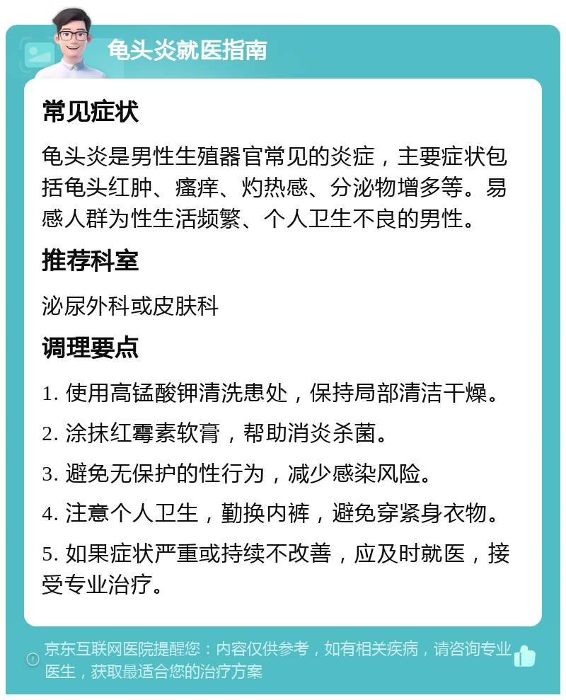 龟头炎就医指南 常见症状 龟头炎是男性生殖器官常见的炎症，主要症状包括龟头红肿、瘙痒、灼热感、分泌物增多等。易感人群为性生活频繁、个人卫生不良的男性。 推荐科室 泌尿外科或皮肤科 调理要点 1. 使用高锰酸钾清洗患处，保持局部清洁干燥。 2. 涂抹红霉素软膏，帮助消炎杀菌。 3. 避免无保护的性行为，减少感染风险。 4. 注意个人卫生，勤换内裤，避免穿紧身衣物。 5. 如果症状严重或持续不改善，应及时就医，接受专业治疗。