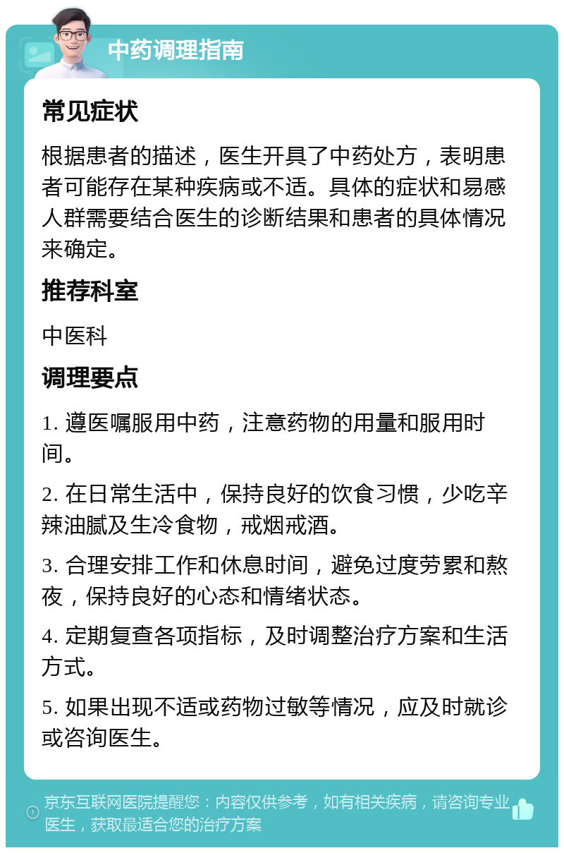 中药调理指南 常见症状 根据患者的描述，医生开具了中药处方，表明患者可能存在某种疾病或不适。具体的症状和易感人群需要结合医生的诊断结果和患者的具体情况来确定。 推荐科室 中医科 调理要点 1. 遵医嘱服用中药，注意药物的用量和服用时间。 2. 在日常生活中，保持良好的饮食习惯，少吃辛辣油腻及生冷食物，戒烟戒酒。 3. 合理安排工作和休息时间，避免过度劳累和熬夜，保持良好的心态和情绪状态。 4. 定期复查各项指标，及时调整治疗方案和生活方式。 5. 如果出现不适或药物过敏等情况，应及时就诊或咨询医生。