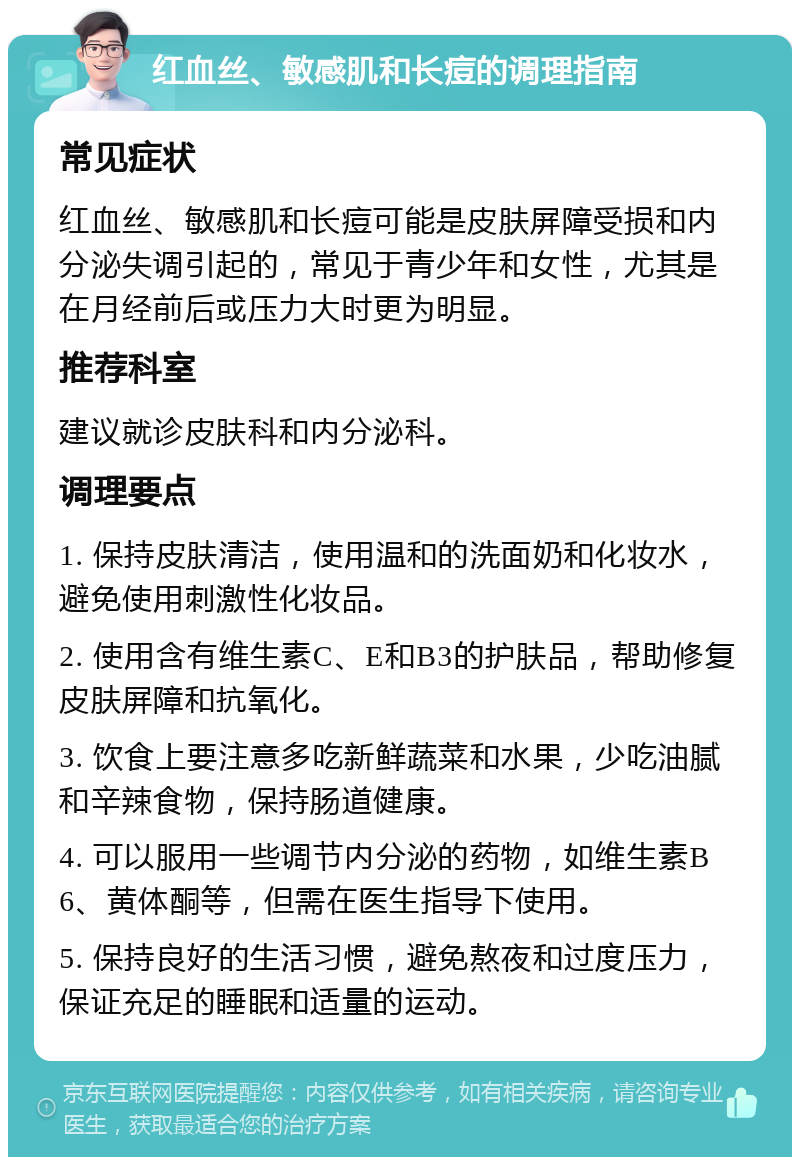 红血丝、敏感肌和长痘的调理指南 常见症状 红血丝、敏感肌和长痘可能是皮肤屏障受损和内分泌失调引起的，常见于青少年和女性，尤其是在月经前后或压力大时更为明显。 推荐科室 建议就诊皮肤科和内分泌科。 调理要点 1. 保持皮肤清洁，使用温和的洗面奶和化妆水，避免使用刺激性化妆品。 2. 使用含有维生素C、E和B3的护肤品，帮助修复皮肤屏障和抗氧化。 3. 饮食上要注意多吃新鲜蔬菜和水果，少吃油腻和辛辣食物，保持肠道健康。 4. 可以服用一些调节内分泌的药物，如维生素B6、黄体酮等，但需在医生指导下使用。 5. 保持良好的生活习惯，避免熬夜和过度压力，保证充足的睡眠和适量的运动。