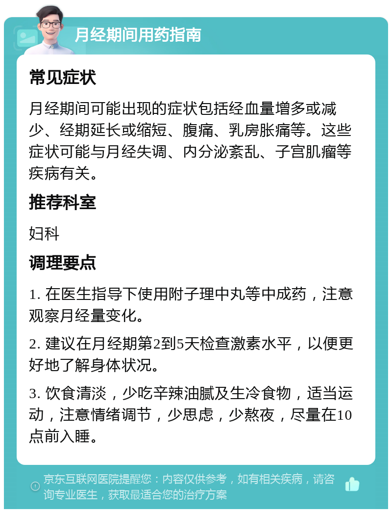 月经期间用药指南 常见症状 月经期间可能出现的症状包括经血量增多或减少、经期延长或缩短、腹痛、乳房胀痛等。这些症状可能与月经失调、内分泌紊乱、子宫肌瘤等疾病有关。 推荐科室 妇科 调理要点 1. 在医生指导下使用附子理中丸等中成药，注意观察月经量变化。 2. 建议在月经期第2到5天检查激素水平，以便更好地了解身体状况。 3. 饮食清淡，少吃辛辣油腻及生冷食物，适当运动，注意情绪调节，少思虑，少熬夜，尽量在10点前入睡。