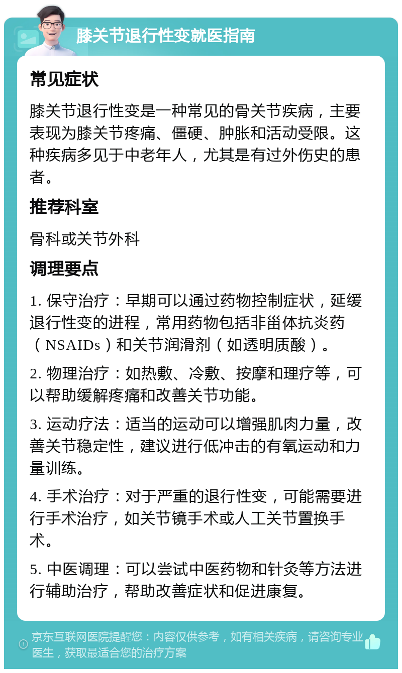 膝关节退行性变就医指南 常见症状 膝关节退行性变是一种常见的骨关节疾病，主要表现为膝关节疼痛、僵硬、肿胀和活动受限。这种疾病多见于中老年人，尤其是有过外伤史的患者。 推荐科室 骨科或关节外科 调理要点 1. 保守治疗：早期可以通过药物控制症状，延缓退行性变的进程，常用药物包括非甾体抗炎药（NSAIDs）和关节润滑剂（如透明质酸）。 2. 物理治疗：如热敷、冷敷、按摩和理疗等，可以帮助缓解疼痛和改善关节功能。 3. 运动疗法：适当的运动可以增强肌肉力量，改善关节稳定性，建议进行低冲击的有氧运动和力量训练。 4. 手术治疗：对于严重的退行性变，可能需要进行手术治疗，如关节镜手术或人工关节置换手术。 5. 中医调理：可以尝试中医药物和针灸等方法进行辅助治疗，帮助改善症状和促进康复。