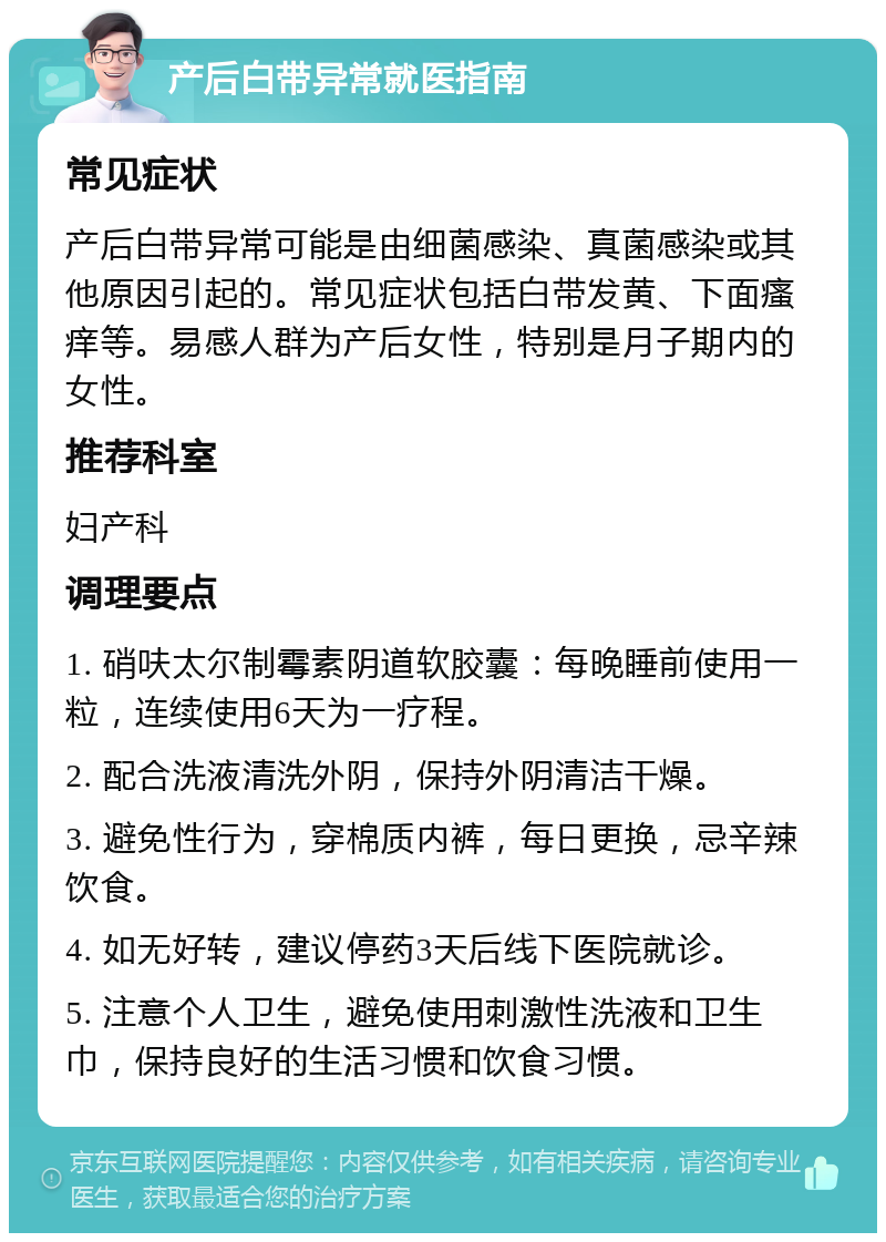 产后白带异常就医指南 常见症状 产后白带异常可能是由细菌感染、真菌感染或其他原因引起的。常见症状包括白带发黄、下面瘙痒等。易感人群为产后女性，特别是月子期内的女性。 推荐科室 妇产科 调理要点 1. 硝呋太尔制霉素阴道软胶囊：每晚睡前使用一粒，连续使用6天为一疗程。 2. 配合洗液清洗外阴，保持外阴清洁干燥。 3. 避免性行为，穿棉质内裤，每日更换，忌辛辣饮食。 4. 如无好转，建议停药3天后线下医院就诊。 5. 注意个人卫生，避免使用刺激性洗液和卫生巾，保持良好的生活习惯和饮食习惯。