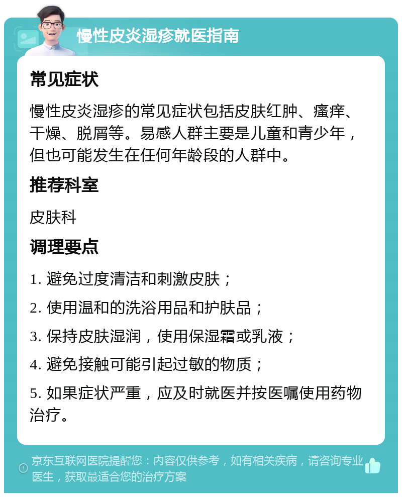 慢性皮炎湿疹就医指南 常见症状 慢性皮炎湿疹的常见症状包括皮肤红肿、瘙痒、干燥、脱屑等。易感人群主要是儿童和青少年，但也可能发生在任何年龄段的人群中。 推荐科室 皮肤科 调理要点 1. 避免过度清洁和刺激皮肤； 2. 使用温和的洗浴用品和护肤品； 3. 保持皮肤湿润，使用保湿霜或乳液； 4. 避免接触可能引起过敏的物质； 5. 如果症状严重，应及时就医并按医嘱使用药物治疗。