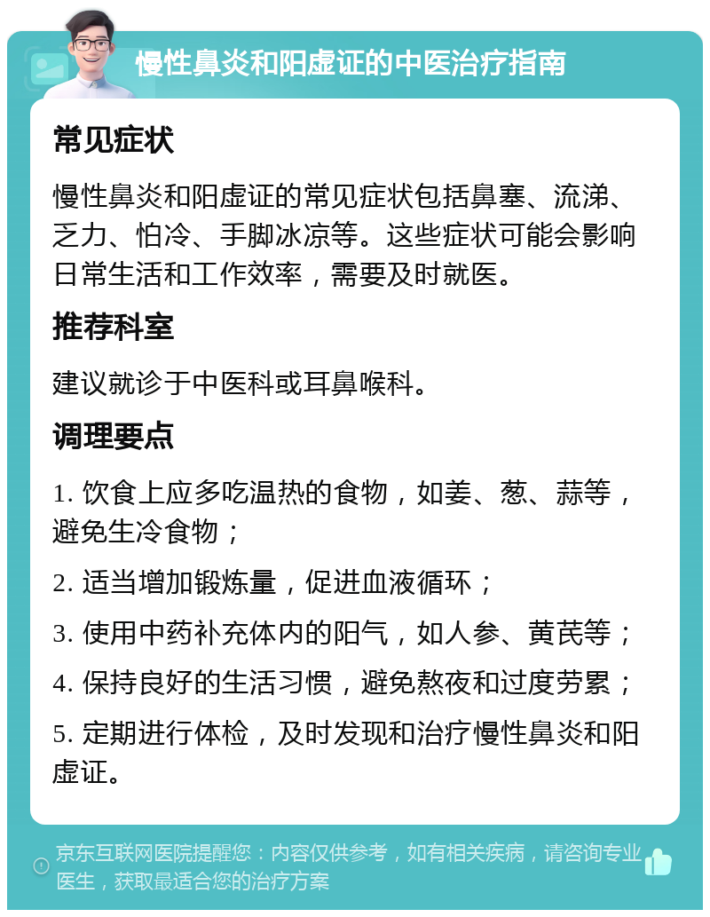 慢性鼻炎和阳虚证的中医治疗指南 常见症状 慢性鼻炎和阳虚证的常见症状包括鼻塞、流涕、乏力、怕冷、手脚冰凉等。这些症状可能会影响日常生活和工作效率，需要及时就医。 推荐科室 建议就诊于中医科或耳鼻喉科。 调理要点 1. 饮食上应多吃温热的食物，如姜、葱、蒜等，避免生冷食物； 2. 适当增加锻炼量，促进血液循环； 3. 使用中药补充体内的阳气，如人参、黄芪等； 4. 保持良好的生活习惯，避免熬夜和过度劳累； 5. 定期进行体检，及时发现和治疗慢性鼻炎和阳虚证。