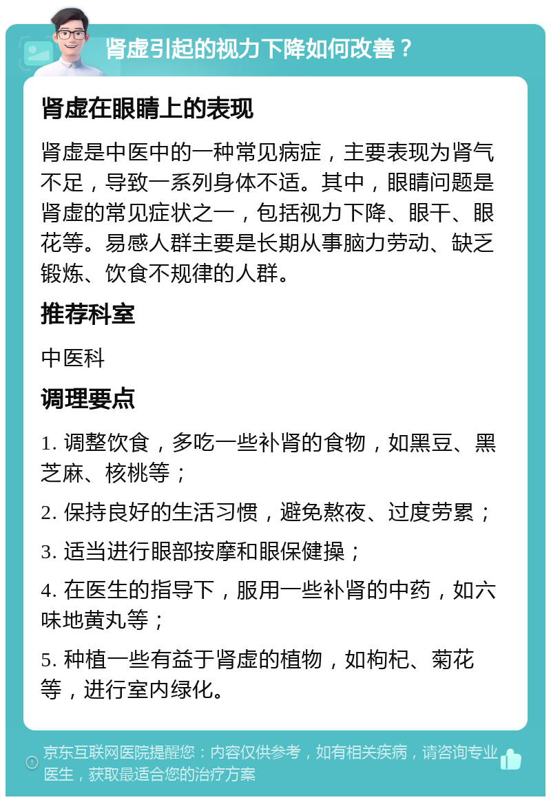 肾虚引起的视力下降如何改善？ 肾虚在眼睛上的表现 肾虚是中医中的一种常见病症，主要表现为肾气不足，导致一系列身体不适。其中，眼睛问题是肾虚的常见症状之一，包括视力下降、眼干、眼花等。易感人群主要是长期从事脑力劳动、缺乏锻炼、饮食不规律的人群。 推荐科室 中医科 调理要点 1. 调整饮食，多吃一些补肾的食物，如黑豆、黑芝麻、核桃等； 2. 保持良好的生活习惯，避免熬夜、过度劳累； 3. 适当进行眼部按摩和眼保健操； 4. 在医生的指导下，服用一些补肾的中药，如六味地黄丸等； 5. 种植一些有益于肾虚的植物，如枸杞、菊花等，进行室内绿化。