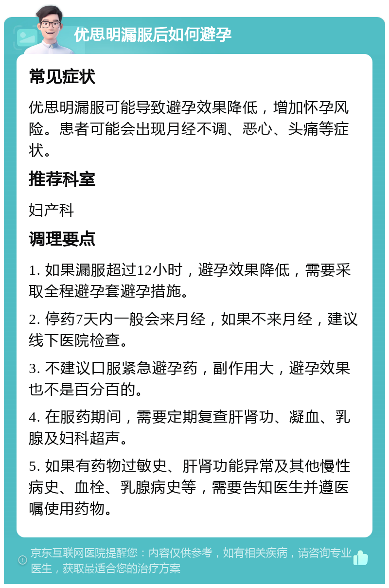 优思明漏服后如何避孕 常见症状 优思明漏服可能导致避孕效果降低，增加怀孕风险。患者可能会出现月经不调、恶心、头痛等症状。 推荐科室 妇产科 调理要点 1. 如果漏服超过12小时，避孕效果降低，需要采取全程避孕套避孕措施。 2. 停药7天内一般会来月经，如果不来月经，建议线下医院检查。 3. 不建议口服紧急避孕药，副作用大，避孕效果也不是百分百的。 4. 在服药期间，需要定期复查肝肾功、凝血、乳腺及妇科超声。 5. 如果有药物过敏史、肝肾功能异常及其他慢性病史、血栓、乳腺病史等，需要告知医生并遵医嘱使用药物。